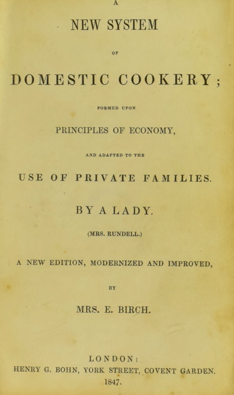 NEW SYSTEM DOMESTIC COOKERY FORMED UPON PRINCIPLES OF ECONOMY, AND ADAPTED TO THE USE OF PRIVATE FAMILIES. BY A LADY. (MRS. RUNDELL.) A NEW EDITION, MODERNIZED AND IMPROVED, BY MRS. E. BIRCH. LONDON: HENRY G. BOHN, YORK STREET, COVENT GARDEN. 1847.