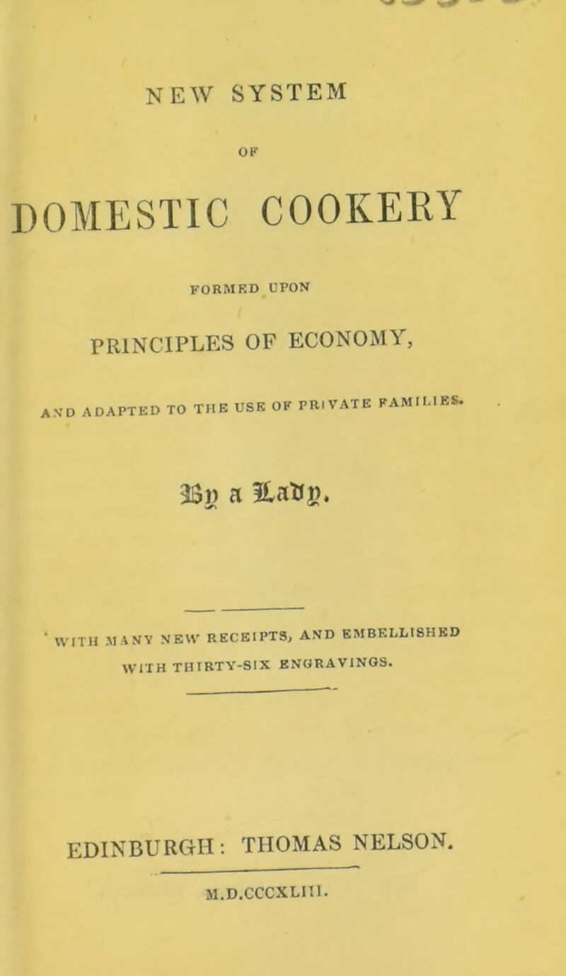 NEW SYSTEM OF DOMESTIC COOKERY formrd upon PRINCIPLES OF ECONOMY, a.vd adapted to the use of private families. 53)) a fLcrtJjj, WITH MANY NEW RECEIPTS, AND EMBELLISHED WITH THIRTY-SIX ENGRAVINGS. EDINBURGH: THOMAS NELSON. M.D.CCCXLIII.