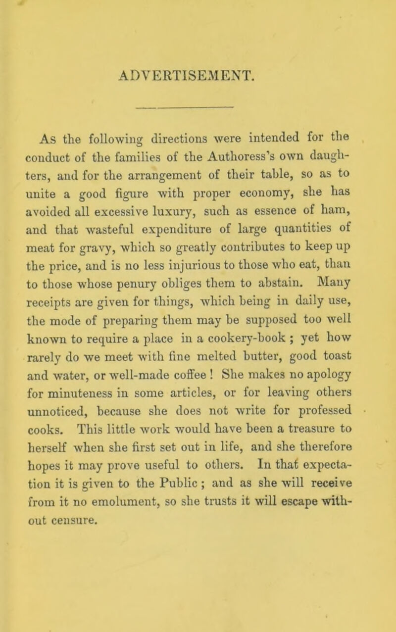 ADVERTISEMENT. As the following directions were intended for the conduct of the families of the Authoress’s own daugh- ters, and for the arrangement of their table, so as to unite a good figure with proper economy, she has avoided all excessive luxury, such as essence of ham, and that wasteful expenditure of large quantities of meat for gravy, which so greatly contributes to keep up the price, and is no less injurious to those who eat, than to those whose penury obliges them to abstain. Many receipts are given for things, which being in daily use, the mode of preparing them may be supposed too well known to require a place in a cookery-book ; yet how rarely do we meet with fine melted butter, good toast and water, or well-made coffee ! She makes no apology for minuteness in some articles, or for leaving others unnoticed, because she does not write for professed cooks. This little work would have been a treasure to herself when she first set out in life, and she therefore hopes it may prove useful to others. In that expecta- tion it is given to the Public ; and as she will receive from it no emolument, so she trusts it will escape with- out censure.