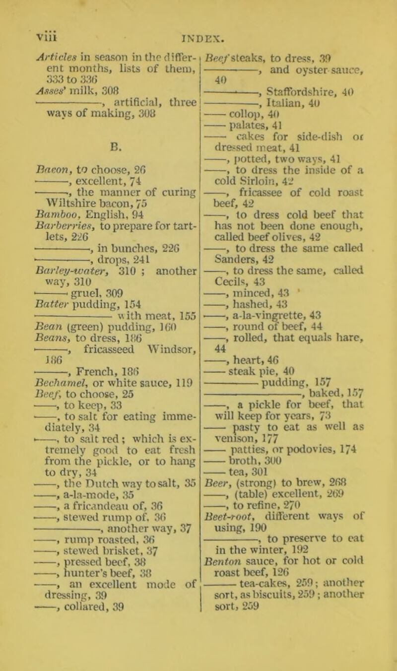 Articles in season in the differ- ent months, lists of them, 333 to 33(i Asses' milk, 308 , artificial, three ways of making, 308 B. Bacon, to choose, 20 , excellent, 74 ■, the manner of curing Wiltshire bacon, 75 Bamboo, English, 94 Barberries, to prepare for tart- lets, 226 ■, in bunches, 226 • , drops, 241 Barley-water, 310 ; another way, 310 gruel, 309 Batter pudding, 154 with meat, 155 Bean (green) pudding, 160 Beans, to dress, 1!!6 • , fricasseed Windsor, 186 , French, 186 Bechamel, or white sauce, 119 Beef, to choose, 25 ——■, to keep, 33 , to salt for eating imme- diately, 34 • , to salt red ; which is ex- tremely good to eat fresh from the pickle, or to hang to dry, 34 , the Dutch way to salt, 35 , a-la-mode, 35 , a fricandeau of, 36 • , stewed rump of. 36 , another way, 37 , rump roasted, 36 , stewed brisket, 37 , pressed beef, 38 , hunter's beef, 38 , an excellent mode of dressing, 39 , collared, 39 Bee/steaks, to dress, 39 , and oyster sauce, 40 , Staffordshire, 40 j , Italian, 40 collop, 40 palates, 41 cakes for side-dish or dressed meat, 41 , potted, two ways, 41 , to dress the inside of a cold Sirloin, 42 ' ——, fricassee of cold roast beef, 42 , to dress cold beef that has not been done enough, called beef olives, 42 , to dress the same called Sanders, 42 , to dress the same, called Cecils, 43 , minced, 43 ' , hashed, 43 ■ , a-la-vingrette, 43 , round of beef, 44 , rolled, that equals hare, 44 , heart, 46 steak pie, 40 pudding, 157 , baked,157 , a pickle for beef, that will keep for years, 73 pasty to eat as well as venison, 177 patties, or podovies, 174 broth, 300 tea, 301 Beer, (strong) to brew, 268 , (table) excellent, 269 , to refine, 270 Beet-root, different ways of using, 190 , to preserve to cat in the winter, 192 Benton sauce, for hot or cold roast beef, 126 tea-cakes, 259; another sort, as biscuits, 259; another sort, 259