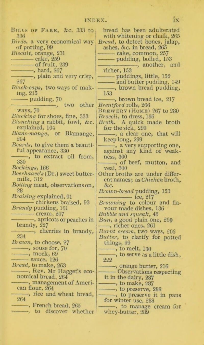 Bills op Fare, Ac. 333 to 336 Birds, a very economical way of potting, 99 Biscuit, orange, 231 cake, 259 of fruit, 239 , hard, 21i7 , plain and very crisp, 2(17 Black-caps, two ways of mak- ing, 215 pudding, 70 , two other j ways, 70 Blacking for shoes, fine, 333 Blanching a rabbit, fowl, &c. explained, 104 Blanc-mange, or Blamange, 204 Boards, to give them a beauti- ful appearance, 330 , to extract oil from, 330 Backings, 160 Boerlmave’s (Dr.) sweet butter- milk, 312 Boiling meat, observations on, 28 Braising explained, 91 chickens braised, 93 Brandy pudding, 101 cream, 207 , apricots or peaches in brandy, 227 , cherries in brandy, 234 Brawn, to choose, 27 , souse for, 70 , mock, 69 sauce, 126 Bread, to make, 263 , Rev. Mr Hagget’s eco- nomical bread, 264 , management of Ameri- can flour, 264 ’, rice and wheat bread, 264 , French bread, 265 . to discover whether brpad has been adulterated with whitening or chalk, 265 Bread, to detect bones, jalap, ashes, &c. in bread, 265 cake, common, 257 pudding, boiled, 153 , another, and richer, 153 puddings, little, 152 and butter pudding, 149 , brown bread pudding, 153 , brown bread ice, 217 Brentford rolls, 266 Brewery (Home) 267 to 280 Brocoli, to dress, 186 Broth. A quick made broth for the sick, 299 , a clear one, that will keep long, 299 , a very supporting one, against any kind of weak- ness, 300 , of beef, mutton, and veal, 300 Other broths are under differ- ent names; as Chicken broth, &c. Brown-bread pudding, 153 ice, 217 Browning to colour and fla- vour made dishes, 136 Bubble and squeak, 48 Bun, a good plain one, 260 , richer ones, 261 Burnt cream, two ways, 206 Butter, to clarify for potted things, 99 , to melt, 130 , to serve as a little dish, 222 , orange butter, 216 Observations respecting it in the dairy, 287 , to make, 287 , to preserve, 288 , to preserve it in pans for winter use. 288 , to manage cream for whey-butter. 289