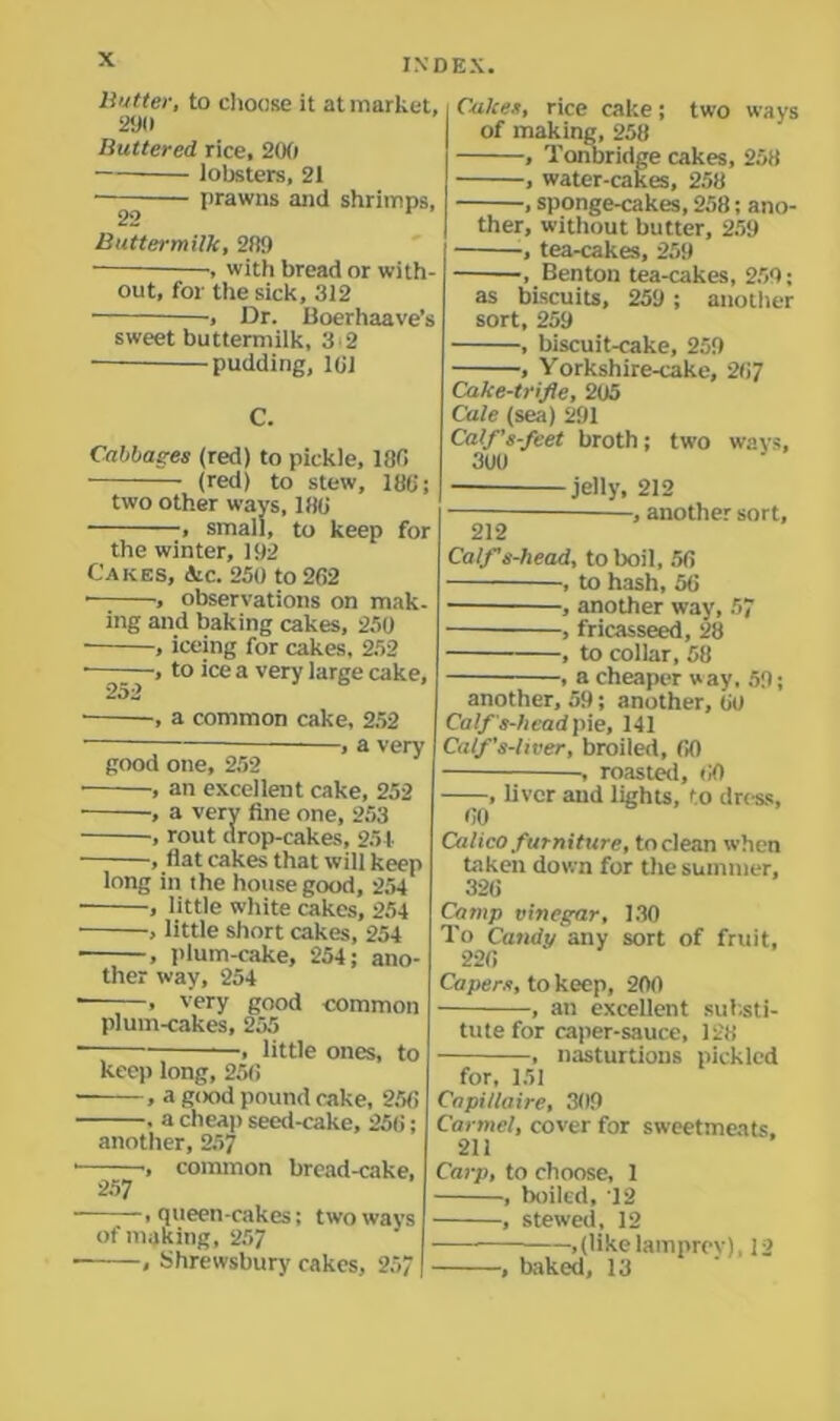 Butter, to choose it at market, 290 Buttered rice, 200 lobsters, 21 —— prawns and shrimps, Buttermilk, 2fl9 , witii bread or with- out, for the sick, 312 -, Dr. Boerhaave’s sweet buttermilk, 3 2 pudding, 161 C. Cabbages (red) to pickle, 180 (red) to stew, 186; two other ways, 186 , small, to keep for the winter, 192 Cakes, dtc. 250 to 262 • , observations on mak. ing and baking cakes, 250 , iceing for cakes, 252 , to ice a very large cake, 252 ■ ■, a common cake, 252 — , a very good one, 252 , an excellent cake, 252 , a very fine one, 253 ■, rout drop-cakes, 251 , flat cakes that will keep long in the house good, 254 , little white cakes, 254 , little short cakes, 254 , plum-cake, 254; ano- ther way, 254 , very good common plum-cakes, 255 , little ones, to keep long, 250 , a good pound cake, 256 . a cheap seed-cake, 256; another, 257 —common bread-cake, ——, queen-cakes; two ways of making, 257 , Shrewsbury cakes, 25 Cakes, rice cake; two ways of making, 258 , Tonbridge cakes, 258 , water-cakes, 258 , sponge-cakes, 258; ano- ther, without butter, 259 , tea-cakes, 259 • , Benton tea-cakes, 259; as biscuits, 259 ; another sort, 259 , biscuit-cake, 259 , Yorkshire-cake, 267 Cake-trifle, 205 Cale (sea) 291 Calf’s-feet broth; two ways, 3U0 jelly, 212 , another sort, 212 Calf s-head, to boil, 56 , to hash, 56 , another way, 57 , fricasseed, 28 , to collar, 58 , a cheaper way. 59; another, 59; another, 60 Calfs-hmd pie, 141 Calf’s-liver, broiled, 60 , roasted, 60 , liver and lights, to dress, 60 Calico furniture, to clean when taken down for the summer, 326 Camp vinegar, 130 To Candy any sort of fruit, 226 Capers, to keep, 200 , an excellent substi- tute for caper-sauce, 128 , nasturtions pickled for, 151 Capillaire, 309 Carmel, cover for sweetmeats. 211 Carp, to choose, 1 , boiled, 12 , stewed, 12 , (like lamprey), 12 , baked, 13