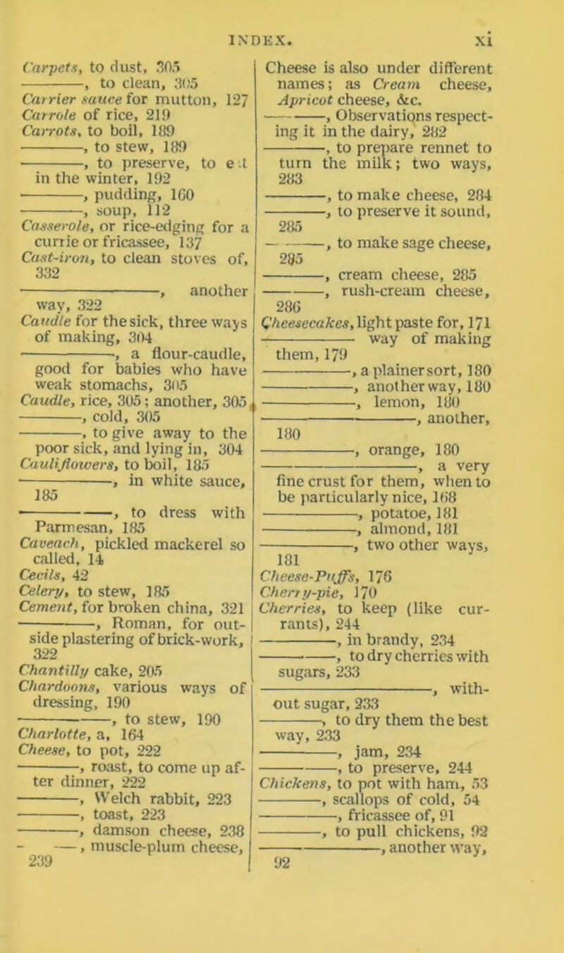 Carpets, to dust, 305 , to dean, 305 Carrier sauce for mutton, 127 Can-ole of rice, 21!) Carrots, to boil, 189 , to stew, 189 • , to preserve, to e ;t in the winter, 192 , pudding, 160 , soup, 112 Casserole, or rice-edging for a curtie or fricassee, 137 Cast-iron, to clean stoves of, 332 ■ , another way, 322 Caudle for the sick, three ways of making, 304 •, a flour-caudle, good for babies who have weak stomachs, 305 Caudle, rice, 305; another, 305, , cold, 305 , to give away to the poor sick, and lying in, 304 Cauliflowers, to boil, 185 • •, in white sauce, 185 ■ , to dress with Parmesan, 185 Caveach, pickled mackerel so called, 14 Cecils, 42 Celery, to stew, 185 Cement, for broken china, 321 , Roman, for out- side plastering of brick-work, 322 Chantilly cake, 205 Chardoons, various ways of dressing, 190 , to stew, 190 Charlotte, a, 164 Cheese, to pot, 222 , roast, to come up af- ter dinner, 222 , Welch rabbit, 223 , toast, 223 , damson cheese, 238 —, muscle-plum cheese, 239 Cheese is also under different names; as Cream cheese, Apricot cheese, &c. , Observations respect- ing it in the dairy, 282 , to prepare rennet to turn the milk; two ways, 283 , to make cheese, 284 , to preserve it sound, 285 , to make sage cheese, 285 , cream cheese, 285 , rush-cream cheese, 286 Cheesecakes, light paste for, 171 -— ■ way of making them, 179 , a plainer sort, 180 , another way, 180 , lemon, 180 , another, 180 -, orange, 180 , a very fine crust for them, when to be particularly nice, 168 , potatoe, 181 , almond, 181 , two other ways, 181 Cheese-Puffs, 176 Cherry-pie, 170 Cherries, to keep (like cur- rants), 244 , in brandy, 234 , to dry cherries with sugars, 233 , with- out sugar, 233 , to dry them the best way, 233 , jam, 234 , to preserve, 244 Chickens, to pot with ham, 53 , scallops of cold, 54 , fricassee of, 91 , to pull chickens, 92 , another way, 92