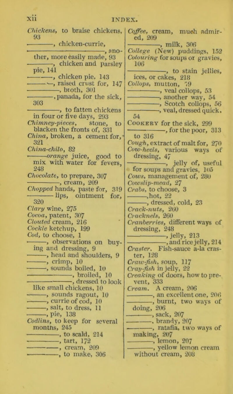 Chickens, to braise chickens, 93 . , chicken-currie, • , ano- ther, more easily made, 93 , chicken and parsley pie, 141 ■ , chicken pie, 143 • raised crust for, 147 , broth, 301 • .panada, for the sick, 303 , to fatten chickens in four or five days, 293 Chimney-pieces, stone, to blacken the fronts of, 331 China, broken, a cement for, - 321 China-chUo, 82 • orange juice, good to mix with water for fevers, 248 Chocolate, to prepare, 307 , cream, 209 Chopped hands, paste for, 319 lips, ointment for, 320 Clary wine, 275 Cocoa, patent, 307 Clouted cream, 216 Cockle ketchup, 199 Cod, to choose, 1 • , observations on buy- ing and dressing, 9 , head and shoulders, 9 • , crimp, 10 , sounds boiled, lo , broiled, 10 , dressed to look like small chickens, 10 • , sounds ragout, 10 • , currie of cod, 10 , salt, to dress, 11 , pie, 138 Codlins, to keep for several months, 245 ■ , to scald, 214 , tart, 172 , cream, 209 , to make, 306 Coffee, cream, mueh admir- ed, 209 , milk, 306 College (New) puddings, 152 Colouring for soups or gravies, 106 , to stain jellies, ices, or cakes, 218 Collops, mutton, 59 , veal collops, 53 , another way, 54 , Scotch collops, 56 ■, veal, dressed quick. 54 Cookery for the sick, 299 , for the poor, 313 to 316 Cough, extract of malt for, 270 Cow-heels, various ways of dressing, 47 , jelly of, useful for soups and gravies, 105 Cows, management of, 280 Cowslip-mead, 27 Crabs, to choose, 3 .hot, 22 , dressed, cold, 23 Crack-nuts, 260 Cracknels, 260 Cranberries, different ways of dressing, 248 , jelly, 213 , and rice jelly, 214 Craster. Fish-sauce a-la cras- ter, 128 Craw-fish, soup, 117 Crayfish in jelly, 22 Creaking of doors, how to pre- vent, 333 Cream. A cream, 206 , an excellent one, 206 , burnt, two ways of doing, 206 , sack, 207 , brandy, 207 , ratafia, two ways of making, 207 , lemon, 207 , yellow lemon cream without cream, 208
