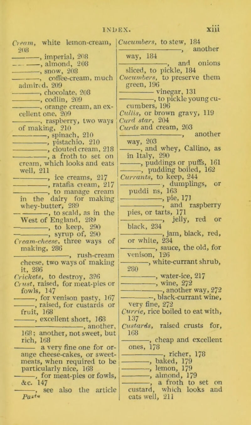 Omni, white lemon-cream, 21 it) , imperial, 2<>H , almond, 208 , snow, 208 , coffee-cream, much admired, 20!) , chocolate, 208 , codlin, 209 — , orange cream, an ex- cellent one, 209 , raspberry, two ways of making, 210 , spinach, 210 , pistachio, 210 , clouted cream, 218 , a froth to set on cream, which looks and eats well, 211 , ice creams, 217 , ratafia oeam, 217 , to manage cream in the dairy for making whey-butter, 289 , to scald, as in the West of England, 289 , to keep, 290 ■ , syrup of, 290 Cream-cheese, three ways of making, 286 i , rush-cream i cheese, two ways of making it, 286 Crickets, to destroy, 326 Crust, raised, for meat-pies or fowls, 147 , for venison pasty, 167 , raised, for custards or fruit, 168 , excellent short, 168 , another, 168; another, not sweet, but rich, 168 a very fine one for or- ange cheese-cakes, or sweet- meats, when required to be particularly nice, 168 • , for meat-pies or fowls, &c. 147 , see also the article Pasts Cucumbers, to stew, 184 , another way, 184 — , and onions sliced, to pickle, 184 Cucumbers, to preserve them green, 196 vinegar, 131 , to pickle young cu- cumbers, 196 Cullis, or brown gravy, 119 Curd star, 204 Curds and cream, 203 , another way, 203 , and whey, Caliino, as in Italy, 290 ■ —, puddings or puffs, 161 , pudding boiled, 162 Currants, to keep, 244 , dumplings, or puddi ns, 163 , pie, 171 , and raspberry pies, or tarts, 171 , jelly, red or black, 234 , jam, black, red, or white, 234 , sauce, the old, for venison, 126 , white-currant shrub, 280 , water-ice, 217 , wine, 272 , another way, 272 , black-currant wine, very fine, 272 Currie, rice boiled to eat with, 137 Custards, raised crusts for, 168 , cheap and excellent ones, 178 , richer, 178 , baked, 179 , lemon, 179 , almond, 179 , a froth to set on custard, which looks and eats well, 211