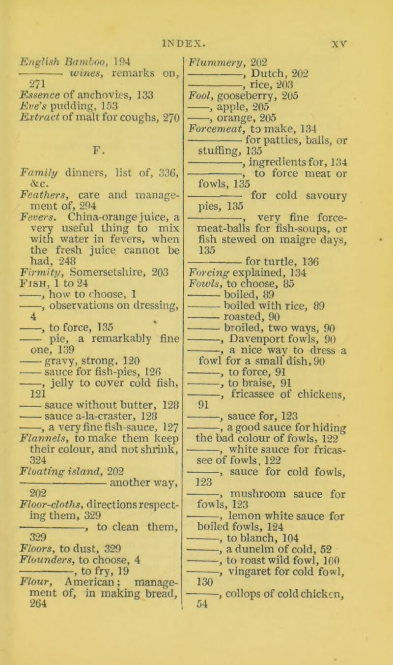 English Bamboo, 194 wines, remarks on, 271 Essence of anchovies, 133 Eve's pudding, 153 Ex tract of malt for coughs, 270 F. Family dinners, list of, 330, cVc. Feathers, care and manage- ment of, 204 Fevers. China-orange juice, a very useful thing to mix with water in fevers, when the fresh juice cannot be had, 248 Firmity, Somersetshire, 203 Kish, 1 to 24 ——, how to choose, 1 ——, observations on dressing, 4 , to force, 135 pie, a remarkably fine one, 139 gravy, strong, 120 sauce for fish-pies, 120 , jelly to cover cold fish, 121 sauce without butter, 128 sauce a-la-craster, 128 , a very fine fish-sauce, 127 Flannels, to make them keep their colour, and not shrink, 324 Floating island, 202 another way, 202 Floor-cloths, directions respect- ing them, 329 ■ , to dean them, 329 Floors, to dust, 329 Flounders, to choose, 4 , to fry, 19 Flour, American; manage- ment of, in making bread, 204 Flummery, 202 , Dutch, 202 , rice, 203 Foot, gooseberry, 205 , apple, 205 , orange, 205 Forcemeat, to make, 134 for patties, balls, or stuffing, 135 , ingredients for, 134 , to force meat or fowls, 135 for cold savoury pies, 135 , very fine force- meat-balls for fish-soups, or fish stewed on maigre days, 135 for turtle, 136 Forcing explained, 134 Fowls, to choose, 85 boiled, 89 boiled with rice, 89 roasted, 90 broiled, two ways, 90 , Davenport fowls, 90 -, a nice way to dress a fowl for a smalldish, 90 , to force, 91 , to braise, 91 , fricassee of chickens, 91 , sauce for, 123 -, a good sauce for hiding the bad colour of fowls, 122 , white sauce for fricas- see of fowls, 122 , sauce for cold fowls, 123 — , mushroom sauce for fowls, 123 — , lemon white sauce for boiled fowls, 124 , to blanch, 104 , a dunelm of cold, 52 , to roast wild fowl, 100 , vingaret for cold fowl, 130 ■, collops of cold chicken,