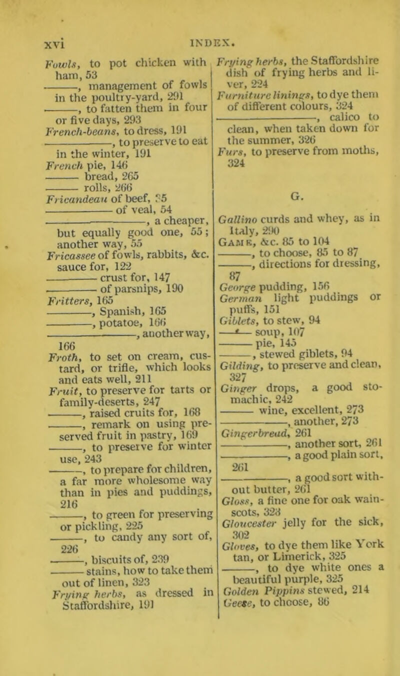 Fowls, to pot chicken with ham, 53 , management of fowls in the poultry-yard, 201 ■, to fatten them in four or five days, 293 French-beans, to dress, 191 , to preserve to eat in the winter, 191 French pie, 146 bread, 265 rolls, 266 Fricandeau of beef, ‘ 5 of veal, 54 , a cheaper, but equally good one, 55; another way, 55 Fricassee of fowls, rabbits, &c. sauce for, 122 crust for, 147 . of parsnips, 190 Fritters, 165 , Spanish, 165 , potatoe, 166 , another way, 166 Froth, to set on cream, cus- tard, or trifle, which looks and eats well, 211 Fruit, to preserve for tarts or family-deserts, 247 , raised cruits for, 168 , remark on using pre- served fruit in pastry, 169 -, to preserve for winter Frying herbs, the Staffordshire dish of frying herbs and li- ver, 224 Furniture linings, todye them of different colours, 324 calico to use, 243 , to prepare for children, a far more wholesome way than iu pies and puddings, 216 , to green for preserving or pickling, 225 -, to candy any sort of. 226 clean, when taken down for the summer, 326 Furs, to preserve from moths, 324 G. Gallino curds and whey, as in Italy, 290 Gam k, &c. 85 to 104 , to choose, 85 to 87 , directions for dressing. ■, biscuits of, 239 stains, how to take them out of linen, 323 Frying herbs, as dressed in Staffordshire, 191 87 George pudding, 156 German light puddings or puffs, 151 Giblets, to stew, 94 —1— soup, 107 pie, 145 , stewed giblets, 94 Gilding, to preserve and clean, 327 Ginger drops, a good sto- machic, 242 wine, excellent, 273 ■, another, 273 Gingerbread, 261 , another sort, 261 -, a good plain sort. -, a good sort with- 261 out butter, 26l Gloss, a fine one for oak wain- scots, 323 Gloucester jelly for the sick, 302 Gloves, to dye them like York tan, or Limerick, 325 , to dye white ones a beautiful purple, 325 Golden Pippins stewed, 214 Geese, to choose, 86