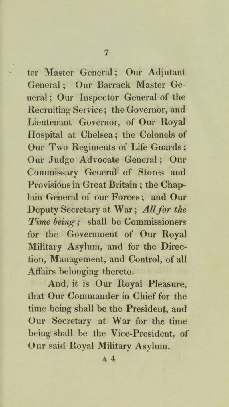 ter Master General; Our Adjutant General; Our Barrack Master Ge- neral ; Our Inspector General of the Recruiting’ Service; the Governor, and Lieutenant Governor, of Our Royal Hospital at Chelsea; the Colonels of Our Two Regiments of Life Guards; Our Judge Advocate General; Our Commissary General of Stores and Provisions in Great Britain ; the Chap- lain General of our Forces; and Our Deputy Secretary at War; All for the Time being; shall be Commissioners for the Government of Our Royal Military Asylum, and for the Direc- tion, Management, and Control, of all Affairs belonging thereto. And, it is Our Royal Pleasure, that Our Commander in Chief for the time being shall be the President, and Our Secretary at War for the time being shall be the Vice-President, of Our said Royal Military Asylum.