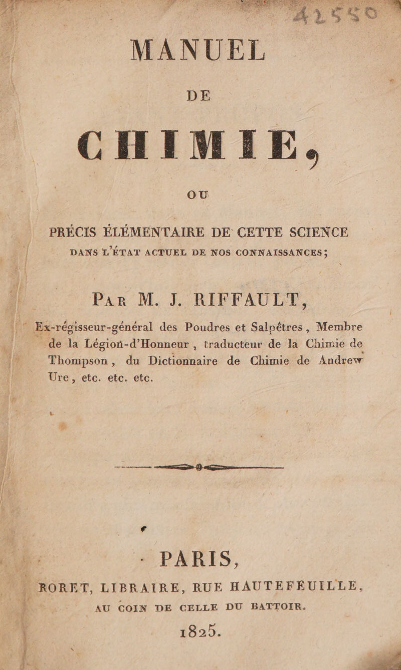 MANUEL DE CHIMIE, PRÉCIS ÉLÉMENTAIRE DE CETTE SCIENCE DANS L'ÉTAT ACTUEL DE NOS CONNAISSANCES ; Par M. J. RIFFAULT, * Ex-régisseur- -général des Poudres et Salpêtres, Membre _de la Légion-d’'Honneur , traducteur de la Chimie de Thompson, du Dichdnaire de Chimie de Andrew Ure, etc. etc. etc. RORET, LIBRAIRE, RUE HAUTEFÉUILLE, AU COIN DE CELLE DU BATTOIR.
