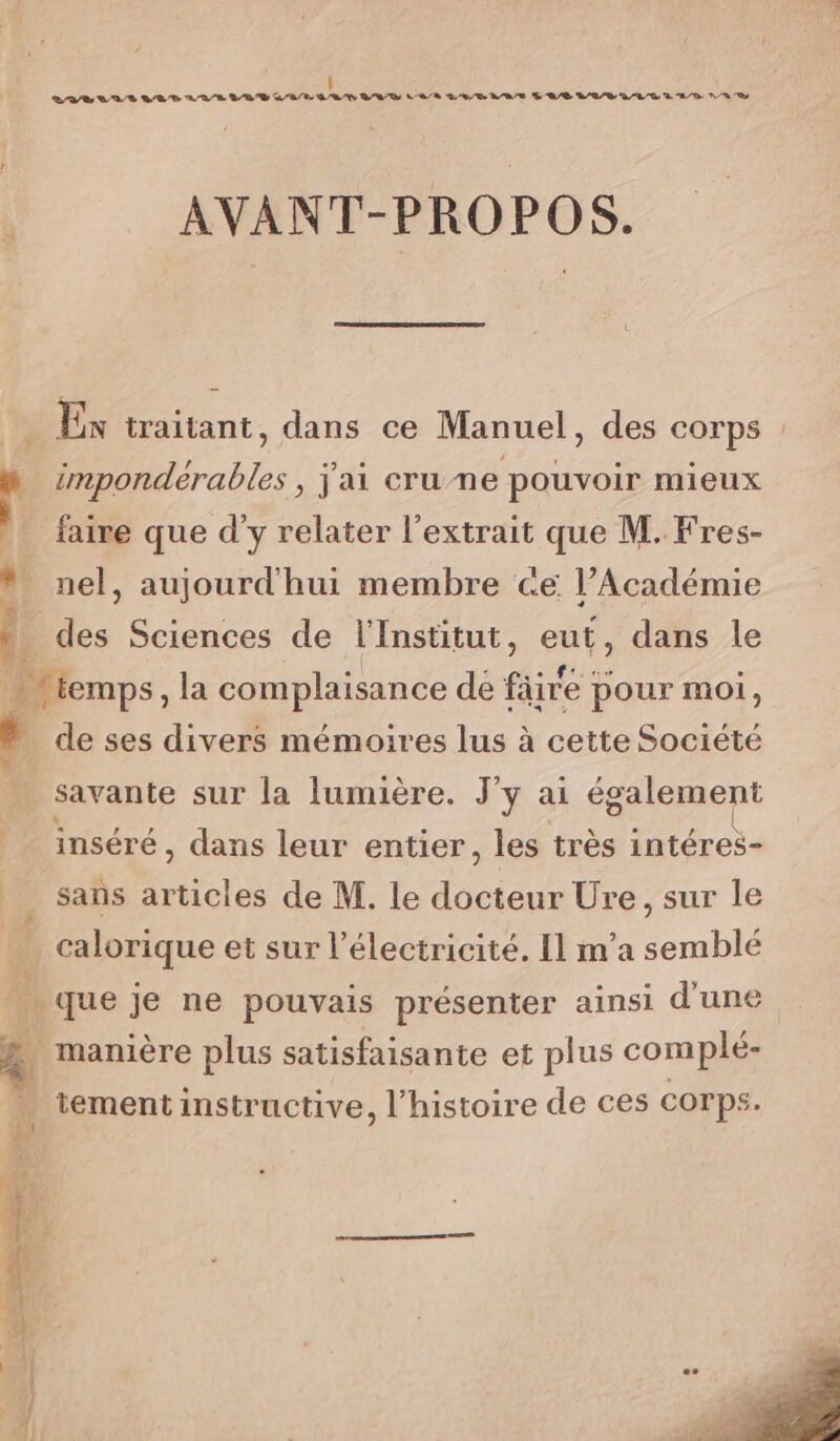 Î BD Le DV DRE MR/E BR D LEP. Q/R BED LE ED RE LB LED LL D À AD A TE AVANT-PROPOS. Ex traitant, dans ce Manuel, des corps : impondérables , j'ai cru ne pouvoir mieux faire que d'y relater l'extrait que M. Fres- * nel, aujourd'hui membre ce l’Académie . des Sciences de l'Institut, eut, dans le | diemps, la complaisance dé fire à pour moi, de ses divers mémoires lus à cette Société savante sur la lumière. J'y ai également inséré, dans leur entier, les très intéres- | sans AA de M. le Rats Ure , sur le … calorique et sur l'électricité. Il m'a semblé ÿs que je ne pouvais présenter ainsi d'une 4 manière plus satisfaisante et plus complé- tement instructive, l’histoire de ces corps.