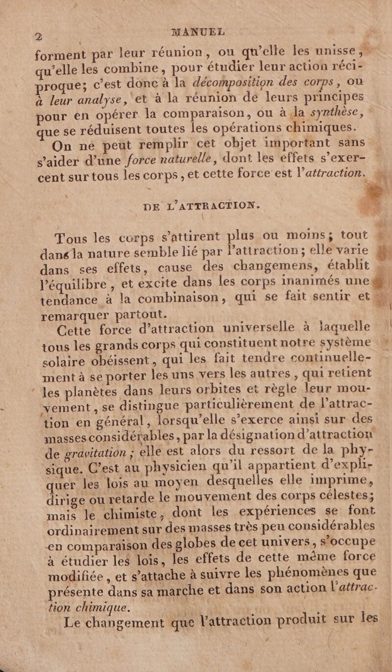 > MANUEL F forment par leur réunion, ou qu’elle les unisse, qu’elle les combine, pour étudier leur action réci- proque; c'est donc à la décomposition des corps, où à leur analyse, et à la réunion dé leurs principes pour en opérer la comparaison, ou à Ja synthèse, que se réduisent toutes les opérations chimiques. On né peut remplir cét objet important sans s’aider d’une force naturelle, dont les éffets s’exer- cent sur tous les corps, et cette force est l’aftraction. 4 DE L'ATTRACTION. L. NS 7 Tous les corps s’attirent plus ou moins; tout dans la nature semble lié par lattraction; elle varie fs dans ses effets, cause des changemens, établit l'équilibre , et excite dans les corps inanimés une # : tendance à la combinaison, qui se fait sentir et à | remarquer partout. NS Cette force d’attraction universelle à jaquelle tous les grands corps qui constituent notre système solaire obéissent, qui les fait tendre continuelle- ment à se porter les uns vers les autres , qui retient : es planètes dans leurs orbites et règle leur mou- vement, se distingue particulièrement de l’attrac- tion en général, lorsqu'elle s'exerce ainsi sur des masses considérables , par la désignation d'attraction de gravitation ; elle est alors du ressort de la phy- sique. C’est au physicien qu’il appartient d’explie quer les lois au moyen desquelles elle imprime, dirige ou retarde le mouvement des corps célestes; mais le chimiste, dont les expériences se font ordinairement sur des masses très peu considérables en comparaison des globes de cet univers, s'occupe à étudier les lois, les effets de cette même force modifiée , et s’attache à suivre les phénomènes que présente dans sa marche et dans son action l’attrac. tion chimique. KP | à Le changement que l'attraction produit sur les