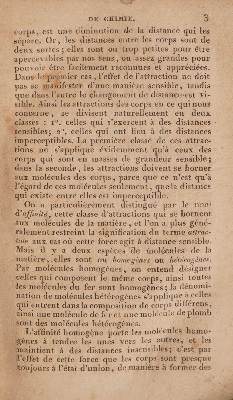 dd DE CHIMIE, 3. corps, est une diminution de la distance qui les sépare. Or, les distancés entre les corps sont de deux sortes ; elles sont ou trop petites pour être apercevables par nos sens, ou assez grandes pour pouvoir être facilement reconnues et appréciées. Dans letpremier cas, l'effet de l'attraction ne doit pas se mañifester d’une manière sensible, tandis _que dans l’autre le changement de distancerest vi- sible. Ainsi les attractions des-corps en ce qui nous concerne, se divisent naturellement en deux 7 classes : 1°. celles qui s’exercent à des distances “sensibles; 2°, celles qui ont lieu à des distarices imperceptibles. La première classé de ces: attrac- … tions ne s'applique évidemment qu'à ceux des corps qui sont en masses de grandeur sensible; … dans la seconde, les attractions doivent se borner aux molécules des corps, parce que ce n’est qu’à … l'égard de ces molécules seulement, quela distance . qui existe entre elles est imperceptible. On à particulièrément distingué par le ront d’affinité, cette classe d'attractions qui se bornent aux molécules de la matière, et l’on a. plus géné- ralement restreint la signification du terme affrac- fin aux cas où cette force agit à distance sensible.” Mais il y a deux espèces de molécules de la matière, elles sont ou homogènes où hétérogènes. Par molécules homogènes, on entend désigner celles qui composent le même corps, ainsi toutes les molécules du fer sont homogènes ; la dénomi- nation de molécules hétérogènes s’applique à celles qu''entrent dans la composition de corps différens, ainsi une molécule de fer et une moléeule de plomb Sont des molécules hétérogènes. À . : L’affinité homogène porte les molécules h6mo- * Bènes à tendre les unes vers les autres, et. les … Maintient à des distances insensibles; c’est par .… Veffet de cette force que les corps sont presque . foujours à l’état d’union, de manière à former des