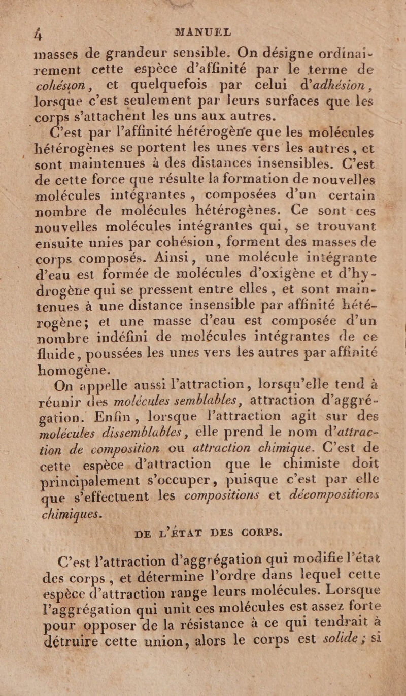 masses de grandeur sensible. On désigne ordinai- rement cette espèce d’affinité par le terme de cohésion, et quelquefois par celui d’adhésion, lorsque c’est seulement par leurs surfaces que les corps s’attachent les uns aux autres. C’est par l’affinité hétérogène que les molécules hétérogènes se portent les unes vers les autres, et sont maintenues à des distances insensibles. C’est de cette force que résulte la formation de nouvelles molécules intégrantes , composées d’un certain nombre de molécules hétérogènes. Ce sont ces nouvelles molécules intégrantes qui, se trouvant ensuite unies par cohésion, forment des masses de corps composés. Ainsi, une molécule intégrante d’eau est formée de molécules d’oxigène et d’hy- drogène qui se pressent entre elles, et sont main- tenues à une distance insensible par affinité hété- rogène; el une masse d’eau est composée d’un nombre indéfini de molécules intégrantes de ce fluide , poussées les unes vers les autres par affinité homogène. On appelle aussi l'attraction, lorsqu'elle tend à réunir des molécules semblables, attraction d’aggré- gation. Enfin, lorsque lattraction agit sur des molécules dissemblables, elle prend le nom d’aftrac- tion de composition où attraction chimique. C’est de . cette espèce à d'attraction que le chimiste doit principalement s'occuper, puisque c’est par elle que seffectuent les compositions et décompositions chimiques. DE L'ÉTAT DES CORPS. C’est l'attraction d’aggrégation qui modifie l’état des corps , et détermine l’ordre dans lequel cette espèce d’attraction range leurs molécules. Lorsque l’aggrégation qui unit ces molécules est assez forte pour opposer de la résistance à ce qui tendrait à détruire cette union, alors le corps est solide ; si
