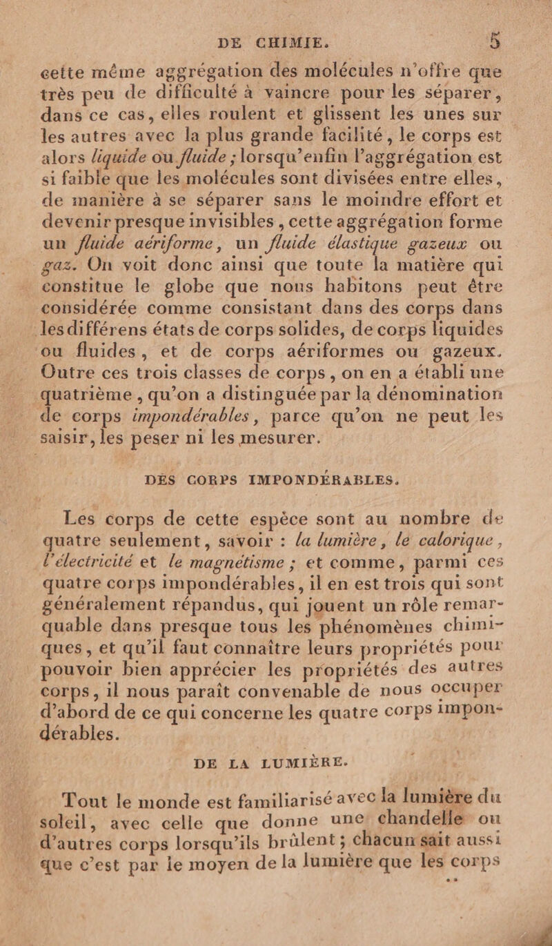 ceite même aggrégation des molécules n'offre que très peu de difficulté à vaincre pour les séparer, dans ce cas, elles roulent et glissent les unes sur les autres avec la plus grande facilité, le corps est alors liquide ou fluide ; lorsqu’enfin laggrégation est si faible que les molécules sont divisées entre elles, de manière à se séparer sans le moindre effort et devenir presque invisibles , cette aggrégation forme un fluide aériforme, un fluide élastique gazeux ou gaz. On voit donc ainsi que toute la matière qui constitue le globe que nous habitons peut être considérée comme consistant dans des corps dans les différens états de corps solides, de corps liquides ‘ou fluides, et de corps aériformes ou gazeux. Outre ces trois classes de corps, on en a établi une quatrième , qu’on a distinguée par la dénomination de corps impondérables, parce qu’on ne peut les saisir, les peser ni les mesurer. DÉS CORPS IMPONDÉRABLES, Les corps de cette espèce sont au nombre de quatre seulement, savoir : /a lumière, le calorique, l'électricité et le magnétisme ; et comme, parmi ces quatre corps impondérables, il en est trois qui sont énéralement répandus, qui jouent un rôle remar- quable dans presque tous les phénomènes chimi- ques , et qu’il faut connaître leurs propriétés pour pouvoir bien apprécier les propriétés des autres corps , il nous paraît convenable de nous oceuper d’abord de ce qui concerne les quatre corps impon- dérables. DE LA LUMIÈRE. Tout le monde est familiarisé avec la lumière du » soleil, avec celle que donne une chandelle où . d’autres corps lorsqu'ils brûlent ; chacun sait aussi . que c’est par ie moyen dela lumière que les corps
