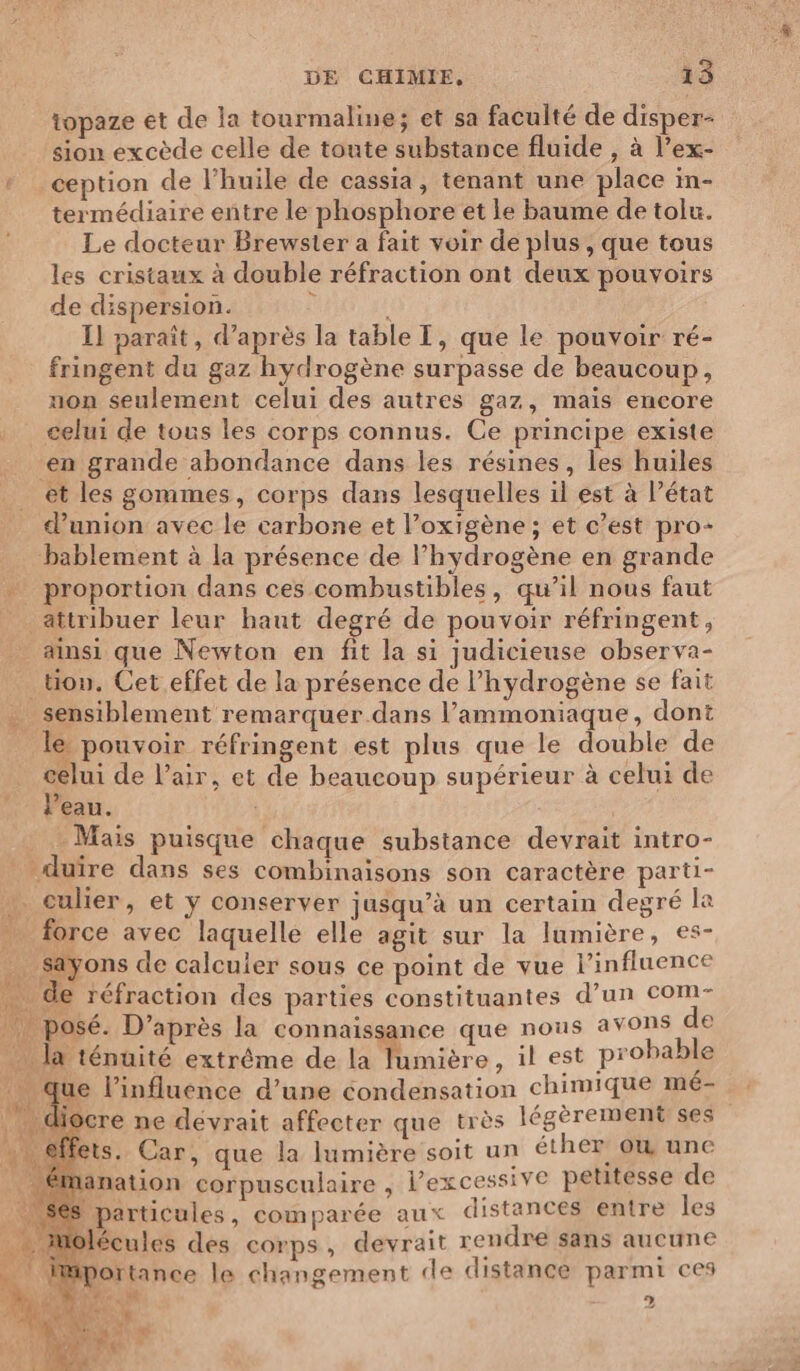 topaze et de la tourmaline; et sa faculté de disper- sion excède celle de toute substance fluide , à l’ex- ception de l’huile de cassia, tenant une place in- termédiaire entre le phosphore et le baume de tolu. Le docteur Brewster a fait voir de plus , que tous les cristaux à double réfraction ont deux pouvoirs de dispersion. F 1 Il parait, d’après la table T, que le pouvoir ré- fringent du gaz hydrogène surpasse de beaucoup, non seulement celui des autres gaz, mais encore celui de tous les corps connus. Ce principe existe en grande abondance dans les résines, les huiles _ et les gommes, corps dans lesquelles il est à l’état d'union avec le carbone et l’oxigène ; et c’est pro- bablement à la présence de l’hydrogène en grande proportion dans ces combustibles, qu’il nous faut attribuer leur haut degré de pouvoir réfringent, _ ainsi que Newton en fit la si judicieuse observa- _tion, Cet effet de la présence de l’hydrogène se fait . sensiblement remarquer dans l’ammoniaque, dont le pouvoir réfringent est plus que le double de celui de l'air, et de beaucoup supérieur à celui de l'eau. | Mais puisque chaque substance devrait intro- _ duïre dans ses combinaisons son caractère parti- culier, et y conserver jusqu’à un certain degré la … force avec laquelle elle agit sur la lumière, es- _ sayons de calculer sous ce point de vue l’influence de réfraction des parties constituantes d’un com- posé. D’après la connaissance que nous avons de la ténuité extrême de la lumière, il est probable que l'influence d’une condensation chimique mé- ocre ne dévrait affecter que très légèrement ses ets. Car, que la lumière soit un éther ow une nanation corpusculaire 3 lPexcessive petitesse de S particules, comparée aux distances entre les lolécules des corps, devrait rendre sans aucune iportance le changement de distance parmi ces A 2 Se A