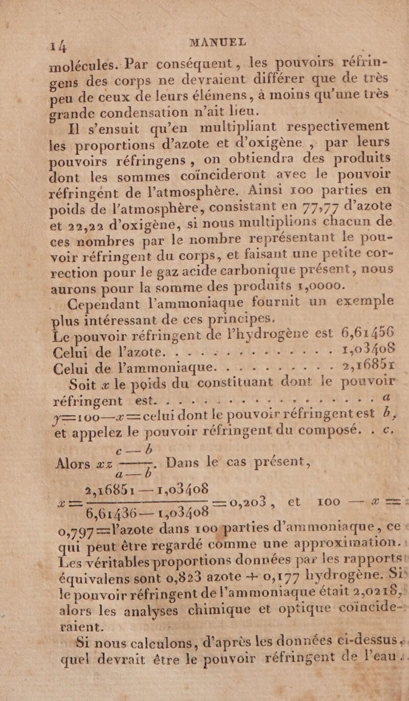 molécules. Par conséquent, les pouvoirs réfrin- gens des corps ne devraient différer que de très peu de ceux de leurs élémens , à moins qu’une très ” grande condensation n’ait lieu. : Il s'ensuit qu'en multipliant respectivement les proportions d’azote et d’oxigène ; par leurs pouvoirs réfringens , on obtiendra des produits dont les sommes coïncideront avec le pouvoir réfringént de l’atmosphère. Ainsi 100 parties en poids de l’atmosphère, consistant en 77,77 d’azote et 22,22 d’oxigène, si nous multiplions chacun de ces nombres par le nombre représentant le pou- voir réfringent du corps, et faisant une petite cor- rection pour le gaz acide carbonique présent, nous aurons pour la somme des produits 1,0000. Cependant l’ammoniaque fournit un exemple plus intéressant de ces principes. Le pouvoir réfringent de hydrogène est 6,61456 Cohéiderlänoté: - ras DELLE, 11,03408 Celui de lammoniaque. . . . . . . . . . 2,1685x Soit x le poids du constituant dont le pouvoir réfringent est. . . - : ... +. ........4 y=100—>— celui dont le pouvoir réfringentest 6, et appelez le pouvoir réfringent du composé. . c. Alors xz ——. Dans le cas présent, 2,16851 —1,03408 PLR LS TRS î 6,61436— 1,03408 0,797=Vazote dans rookparties d’ammoniaque, ce : qui peut être regardé comme une approximation. ! Les véritables proportions données par Îles rapports! équivalens sont 0,823 azote + 0,177 hydrogène. S1 le pouvoir réfringent de l’ammoniaque était 2,0216,) alors les analyses chimique et optique coincide-! vaient. #3 Si nous caleulons, d’après les données ci-dessus à. quel devrait être le pouvoir réfringent de l'eau. —0,203, €t I00 —% =: * RC