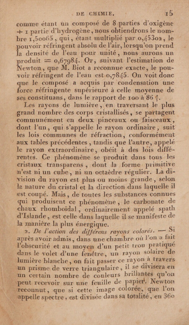 DS + x partie d'hydrogène, nous obtiendrons le nom- bre 1,50065 , qui, étant multiplié par 0,45302, le pouvoir réfringent absolu de l'air, lorsqu'on prend la densité de l’eau pour unité, nous aurons un produit = 0,67984. Or, suivant l’estimation de Newton, que M. Biot a reconnue exacte, le pou- voir réfringent de l’eau est.0,7845. On voit donc que le composé a acquis par condensation une force réfringente supérieure à celle moyenne de ses constituans, dans le rapport de 100 à 86 €. Les rayons de lumière , en traversant le plus grand nombre des corps cristallisés, se partagent communément en deux pinceaux ou faisceaux, dont l’un, qui s'appelle le rayon ordinaire, suit les lois communes de réfraction, conformément aux tables précédentes , tandis que l’autre, appelée le rayon extraordinaire, obéit à des lois diffé- rentes. Ce phénomène se produit dans tous les cristaux transparens , dont la forme primitive west ni un cube, ni un octaèdre régulier. La di- vision du rayon est plus ou moins grande, selon le nature du cristal et la direction dans laquelle il est coupé. Mais, de toutes les substances connues qui produisent ce phénomène , le carbonate de chaux rhomboïdal, ordinairement appelé spath d'Islande , est celle dans laquelle il se manifeste de la manière la plus énergique. 2, De l’action des différens rayons colorés. — Si après avoir admis, dans une chambre où l’on a fait Vobscurité et au moyen d’un petit trou pratiqué dans le volet d’une fenêtre, un rayon solaire de