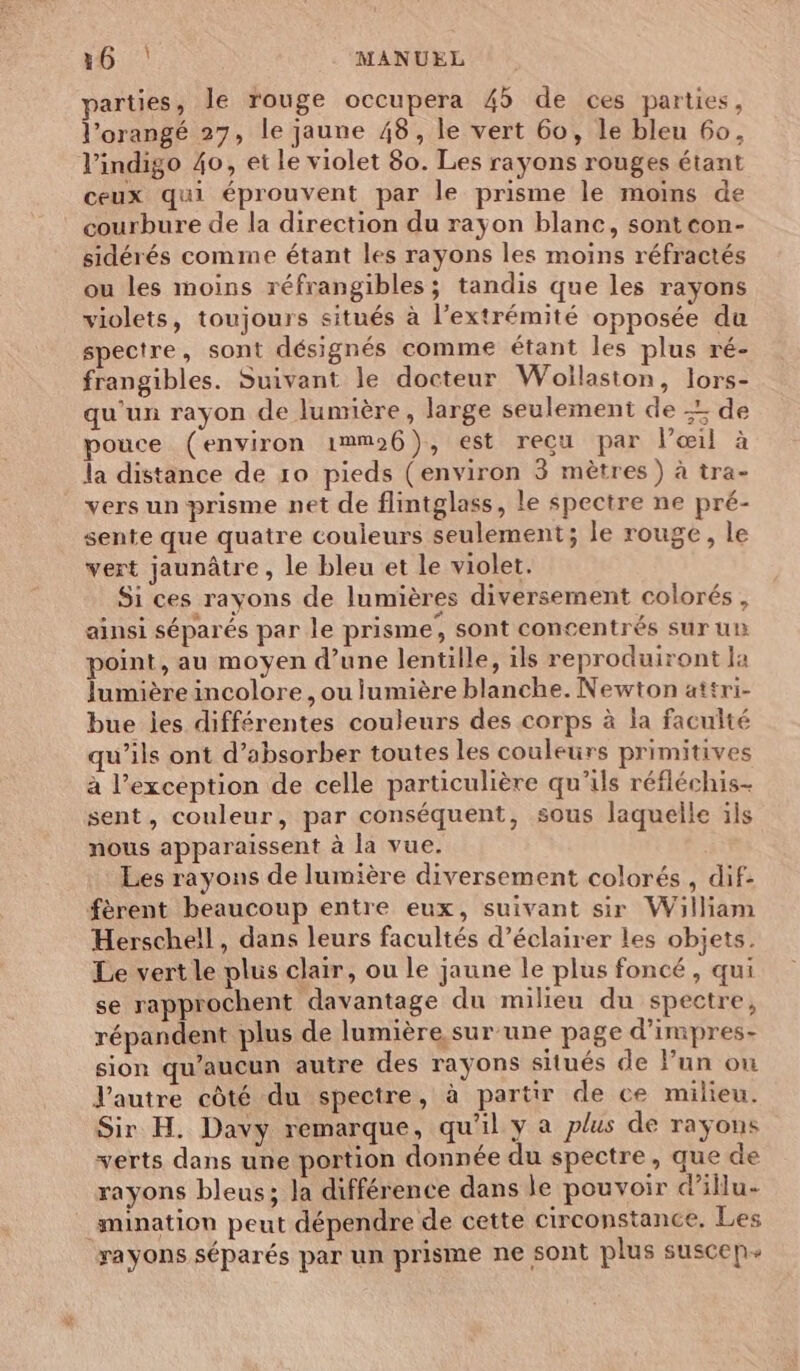 parties, le rouge occupera 45 de ces parties, l’orangé 27, le jaune 48, le vert 60, le bleu 60, l’indigo 40, et le violet 80. Les rayons rouges étant ceux qui éprouvent par le prisme le moins de courbure de la direction du rayon blanc, sont con- sidérés comme étant les rayons les moins réfractés ou les moins réfrangibles; tandis que les rayons violets, toujours situés à l'extrémité opposée du spectre, sont désignés comme étant les plus ré- frangibles. Suivant le docteur Woilaston, lors- qu'un rayon de lumière, large seulement de -: de pouce (environ i1mm26}), est recu par l’æœil à la distance de 10 pieds (environ 3 mètres) à tra- vers un prisme net de flintglass, le spectre ne pré- sente que quatre couleurs seulement; le rouge, le vert jaunâtre, le bleu et le violet. Si ces rayons de lumières diversement colorés, ainsi séparés par le prisme; sont concentrés sur un point, au moyen d’une lentille, ils reproduiront la lumière incolore , ou lumière blanche. Newton attri- bue jes différentes couleurs des corps à la faculté qu’ils ont d’absorber toutes les couleurs primitives à l'exception de celle particulière qu'ils réfléchis sent, couleur, par conséquent, sous laquelle ils nous apparaissent à la vue. Les rayons de lumière diversement colorés , dif- fèrent beaucoup entre eux, suivant sir William Herschell, dans leurs facultés d'éclairer les objets. Le vert le plus clair, ou le jaune le plus foncé, qui se rapprochent davantage du milieu du spectre, répandent plus de lumière sur une page d’impres- sion qu'aucun autre des rayons situés de Fun ou V'autre côté du spectre, à partir de ce milieu. Sir H. Davy remarque, qu'il y a plus de rayons verts dans une portion donnée du spectre, que de rayons bleus; Ja différence dans le pouvoir d’illu- mination peut dépendre de cette circonstance, Les rayons séparés par un prisme ne sont plus suscen+