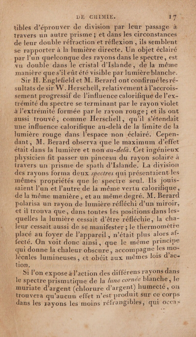 tibles d’éprouver de division par leur passage à travers un autre prisme ; et dans les circonstances de leur double réfraction et réflexion , ils semblent se rapporter à la lumière directe. Un objet éclairé par l’un quelconque des rayons dans le spectre, est vu double dans le cristal d'Islande, de la même manière que s’il eût été visible par lumière blanche. Sir H. Englefñeld et M. Berard ont confirmé les ré- sultats de sir W. Herscheil, relativement à l’accrois- sement progressif de l’influence calorifique de l’ex- trémité du spectre se terminant par le rayon violet à l'extrémité formée par le rayon rouge; et ils ont aussi trouvé, comme Herschell, qu’il s’étendait une influence calorifique au-delà de la limite de la lumière rouge dans l’espace non éclairé. Cepen- dant, M. Berard observa que le maximum d’effet était dans la lumière et non au-delà. Cet ingénieux physicien fit passer un pinceau du rayon solaire à travers un prisme de spath d'Islande. La division des rayons forma deux spectres qui présentaient les mêmes propriétés que le spectre seul. Ils jouis- saient l’un et l’autre de la même vertu calorifique, de la même manière , et au même degré. M. Berard polarisa un rayon de lumière réfléchi d’un miroir, et il trouva que, dans toutes les positions dans les- quelles la lumière cessait d’être réfléchie, la cha- leur cessait aussi de se manifester ; le thermomètre placé au foyer de l’appareil, n’était plus alors af- fecté. On voit donc ainsi, que le même principe qui donne la chaleur obscure , accompagne les mo- lécules lumineuses, et ohéit aux mêmes lois d’ac- tion. S1 l’on expose àl’action des différens rayons dans le spectre prismatique de la lune cornée blanche , le muriate d'argent (chlorure d’argent) humecté, on trouvera qu'aucun effet n’est produit sur ce corps dans les rayons les moins réfrangibles, qui occa-