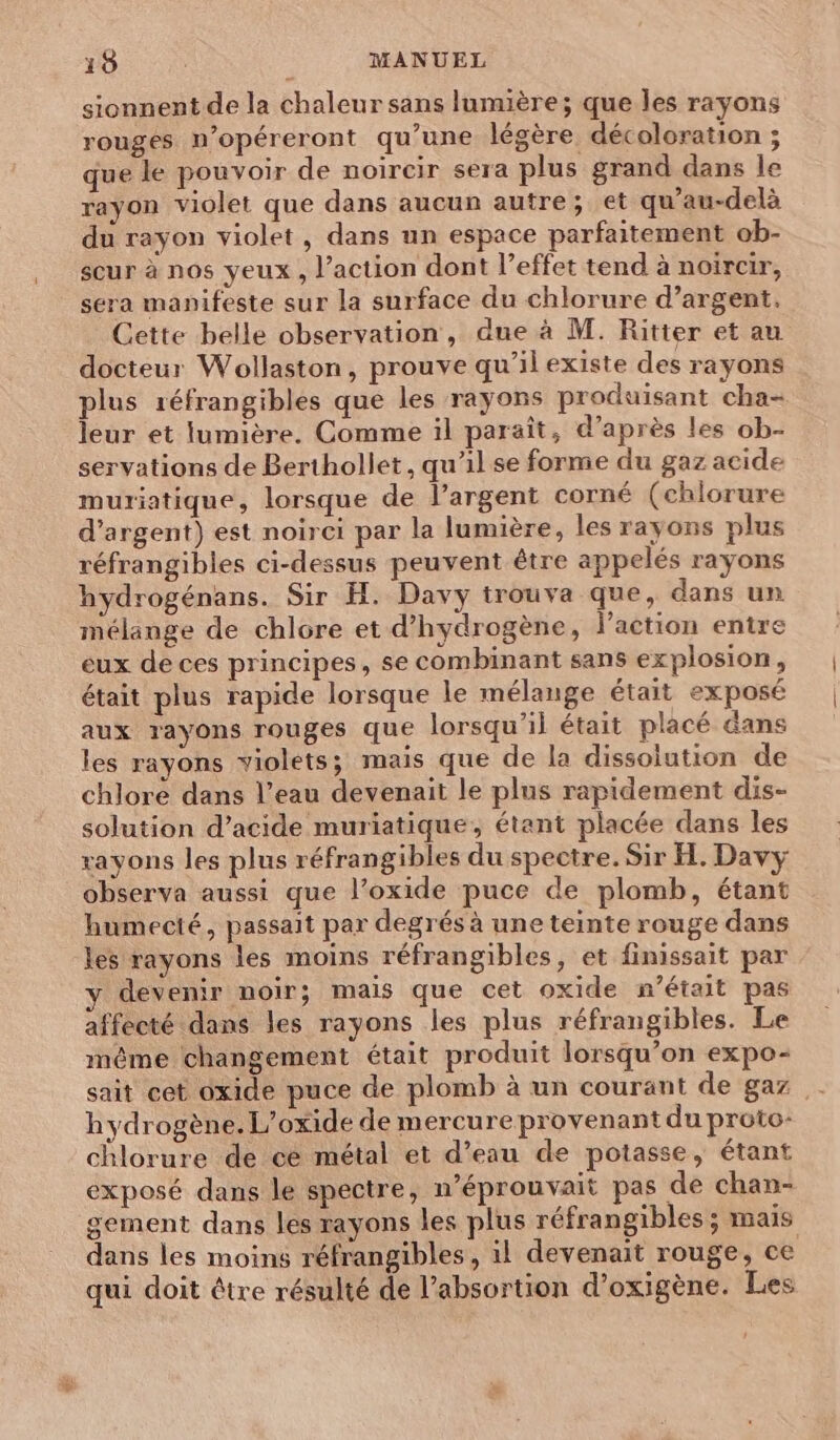 sionnent de la chaleur sans lumière ; que les rayons rouges n’opéreront qu’une légère décoloration ; que le pouvoir de noircir sera plus grand dans le rayon violet que dans aucun autre; et qu’au-delà du rayon violet, dans un espace parfaitement ob- scur à nos yeux, l’action dont l’effet tend à noircir, sera manifeste sur la surface du chlorure d’argent. Cette belle observation, due à M. Ritter et au docteur Wollaston, prouve qu’il existe des rayons plus réfrangibles que les rayons produisant cha- leur et lumière. Comme il paraît, d’après les ob- servations de Berthollet, qu'il se forme du gaz acide muriatique, lorsque de l'argent corné (chlorure d'argent) est noirci par la lumière, les rayons plus réfrangibles ci-dessus peuvent être appelés rayons hydrogénans. Sir H. Davy trouva que, dans un mélange de chlore et d'hydrogène, l’action entre eux de ces principes, se combinant sans explosion, était plus rapide lorsque le mélange était exposé aux rayons rouges que lorsqu'il était placé dans les rayons violets; mais que de la dissolution de chlore dans l’eau devenait le plus rapidement dis- solution d’acide muriatique, étant placée dans les rayons les plus réfrangibles du spectre. Sir H. Davy observa aussi que l’oxide puce de plomb, étant humecté, passait par degrés à une teinte rouge dans les rayons les moins réfrangibles, et finissait par devenir noir; mais que cet oxide n’était pas affecté dans les rayons les plus réfrangibles. Le même changement était produit lorsqu'on expo- sait cet oxide puce de plomb à un courant de gaz . hydrogène. L’oxide de mercure provenant du proto- chlorure de cé métal et d’eau de potasse, étant exposé dans le spectre, n’éprouvait pas de chan- gement dans les rayons les plus réfrangibles ; mais dans les moins réfrangibles, il devenait rouge, ce qui doit être résulté de l’absortion d’oxigène. Les
