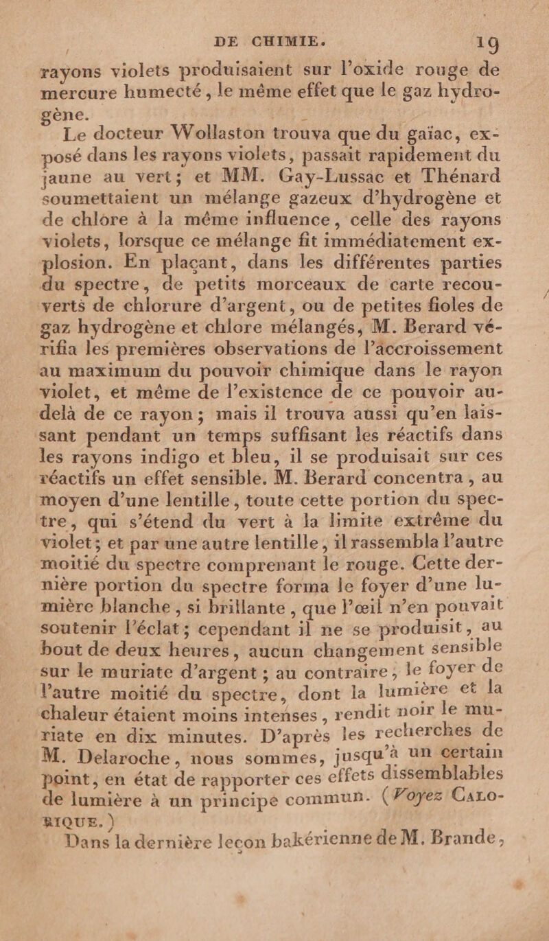 rayons violets produisaient sur l’oxide rouge de mercure humecté , le même effet que le gaz hydro- gène. : Le docteur Wollaston trouva que du gaïac, ex- posé dans les rayons violets, passait rapidement du jaune au vert; et MM. Gay-Lussac et Thénard soumettaient un mélange gazeux d'hydrogène et de chlore à la même influence, celle des rayons violets, lorsque ce mélange fit immédiatement ex- _plosion. En plaçant, dans les différentes parties du spectre, de petits morceaux de carte recou- verts de chlorure d’argent, ou de petites fioles de gaz hydrogène et chlore mélangés, M. Berard vé- rifia les premières observations de l’âccroissement au maximum du pouvoir chimique dans le rayon violet, et même de l’existence de ce pouvoir au- delà de ce rayon; mais il trouva aussi qu’en lais- sant pendant un temps suffisant les réactifs dans les rayons indigo et bleu, il se produisait sur ces réactifs un effet sensible. M. Berard concentra , au moyen d’une lentille, toute cette portion du spec- tre, qui s'étend du vert à la limite extrême du violet; et par une autre lentille, ilrassembla l’autre moitié du spectre comprenant le rouge. Cette der- nière portion du spectre forma le foyer d’une lu- muière blanche , si brillante , que l'œil n’en pouvait soutenir l’éclat; cependant il ne se produisit, au bout de deux heures, aucun changement sensible sur le muriate d'argent ; au contraire ; le foyer de l’autre moitié du spectre, dont la lumière et la chaleur étaient moins intenses , rendit noir le mu- rlate en dix minutes. D’après les recherches de M. Delaroche, nous sommes, jusqu à un Certain point, en état de rapporter ces effets dissemblables de lumière à un principe commun: (Foyez Caro- RIQUE. ) M1 Dans la dernière lecon bakérienne de M. Brande,
