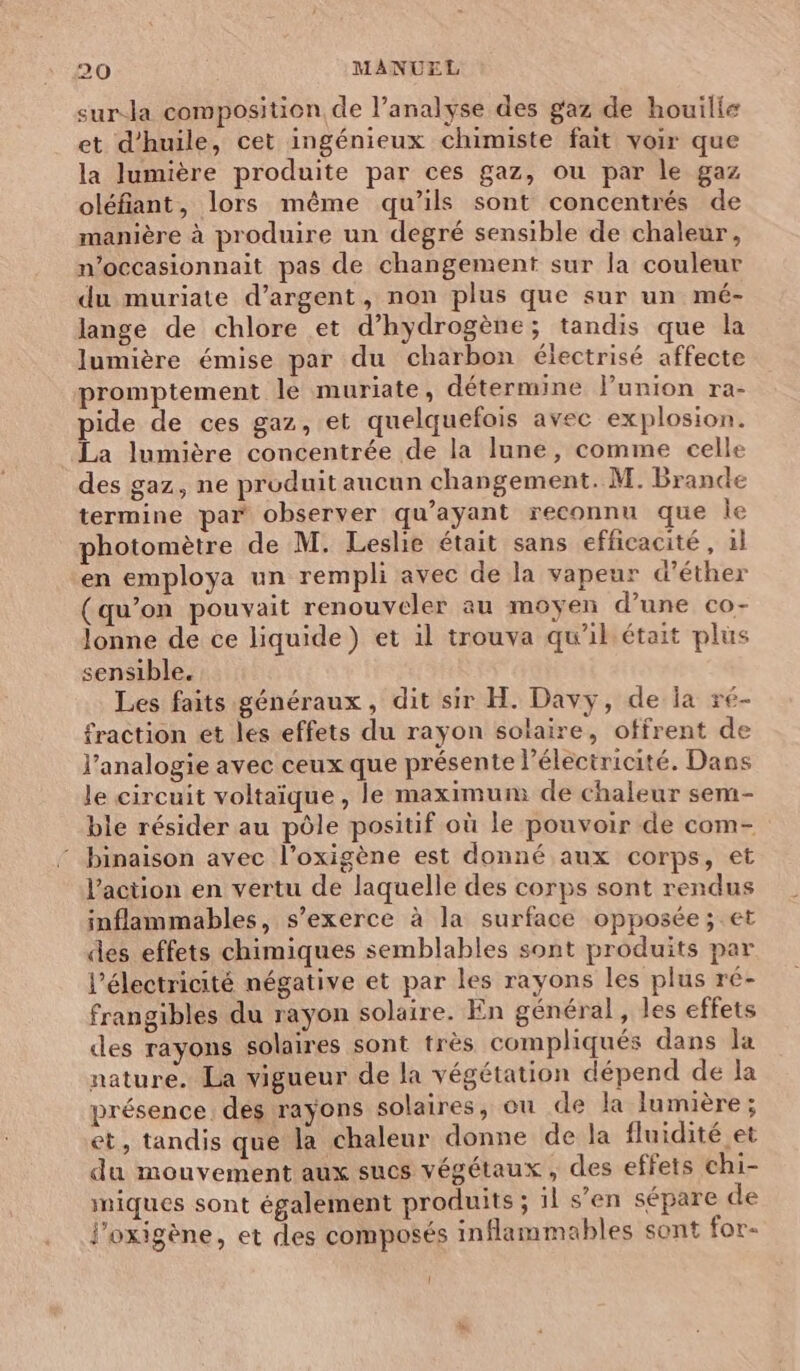 sur-la composition de l’analyse des gaz de houilie et d'huile, cet ingénieux chimiste fait voir que la lumière produite par ces gaz, ou par le gaz oléfiant, lors même qu’ils sont concentrés de manière à produire un degré sensible de chaleur, n’occasionnait pas de changement sur la couleur du muriate d'argent, non plus que sur un mé- lange de chlore et d'hydrogène; tandis que la lumière émise par du charbon électrisé affecte promptement le muriate, détermine l’union ra- pide de ces gaz, et quelquefois avec explosion. La lumière concentrée de la lune, comme celle des gaz, ne produit aucun changement. M. Brande termine par observer qu'ayant reconnu que ie photomètre de M. Leslie était sans efficacité, 1l en employa un rempli avec de la vapeur d’éther (qu’on pouvait renouveler au moyen d’une co- lonne de ce liquide) et il trouva qu'il était plus sensible. Les faits généraux, dit sir H. Davy, de la xé- fraction et les effets du rayon solaire, offrent de l’analogie avec ceux que présente l'électricité. Dans le circuit voltaïque , le maximum de chaleur sem- ble résider au pôle positif où le pouvoir de com- binaison avec l’oxigène est donné aux corps, et l’action en vertu de laquelle des corps sont rendus inflammables, s'exerce à la surface opposée; et des effets chimiques semblables sont produits par l'électricité négative et par les rayons les plus ré- frangibles du rayon solaire. En général, les effets des rayons solaires sont très compliqués dans la nature. La vigueur de la végétation dépend de la présence. des rayons solaires, ou de la lumière; et, tandis que la chaleur donne de la fluidité et du mouvement aux sucs végétaux, des effets chi- niques sont également produits ; il s’en sépare de l'oxigène, et des composés inflammables sont for-