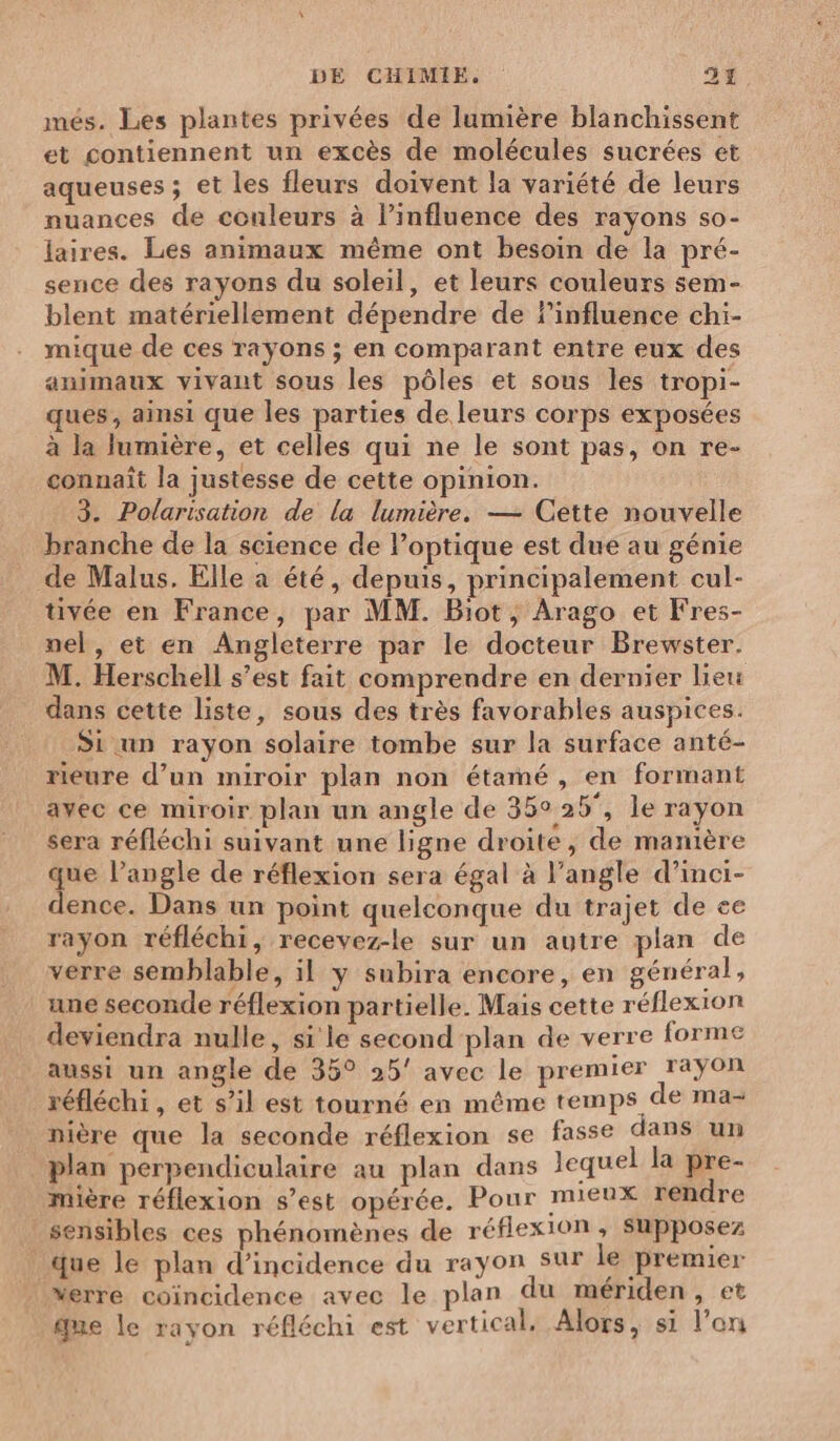 més. Les plantes privées de lumière blanchissent et contiennent un excès de molécules sucrées et aqueuses ; et les fleurs doivent la variété de leurs nuances de couleurs à influence des rayons s0- laires. Les animaux même ont besoin de la pré- sence des rayons du soleil, et leurs couleurs sem- blent matériellement dépendre de linfluence chi- mique de ces rayons ; en comparant entre eux des animaux vivant sous les pôles et sous les tropi- ques, ainsi que les parties de leurs corps exposées à la lumière, et celles qui ne le sont pas, on re- connaît la justesse de cette opinion. 3. Polarisation de la lumière. — Cette nouvelle branche de la science de l'optique est due au génie _ de Malus. Elle a été, depuis, principalement cul- tivée en France, par MM. Biot , Arago et Fres- nel, et en Angleterre par le docteur Brewster. M. Herschell s’est fait comprendre en dernier lieu dans cette liste, sous des très favorables auspices. Si un rayon solaire tombe sur la surface anté- rieure d’un miroir plan non étamé, en formant avec ce miroir plan un angle de 36:25, le rayon sera réfléchi suivant une ligne droite, de manière que l’angle de réflexion sera égal à l’angle d’inci- dence. Dans un point quelconque du trajet de ee rayon réfléchi, recevez-le sur un autre plan de verre semblable, il y subira encore, en général, une seconde réflexion partielle. Mais cette réflexion deviendra nulle, si le second plan de verre forme aussi un angle de 35° 25’ avec le premier rayon réfléchi, et s’il est tourné en même temps de ma- nière que la seconde réflexion se fasse dans un plan perpendiculaire au plan dans lequel la pre- mière réflexion s’est opérée. Pour mieux rendre sensibles ces phénomènes de réflexion, Supposez que le plan d'incidence du rayon sur le premier Merre coïncidence avec le plan du mériden, et que le rayon réfléchi est vertical, Alors, si l’on
