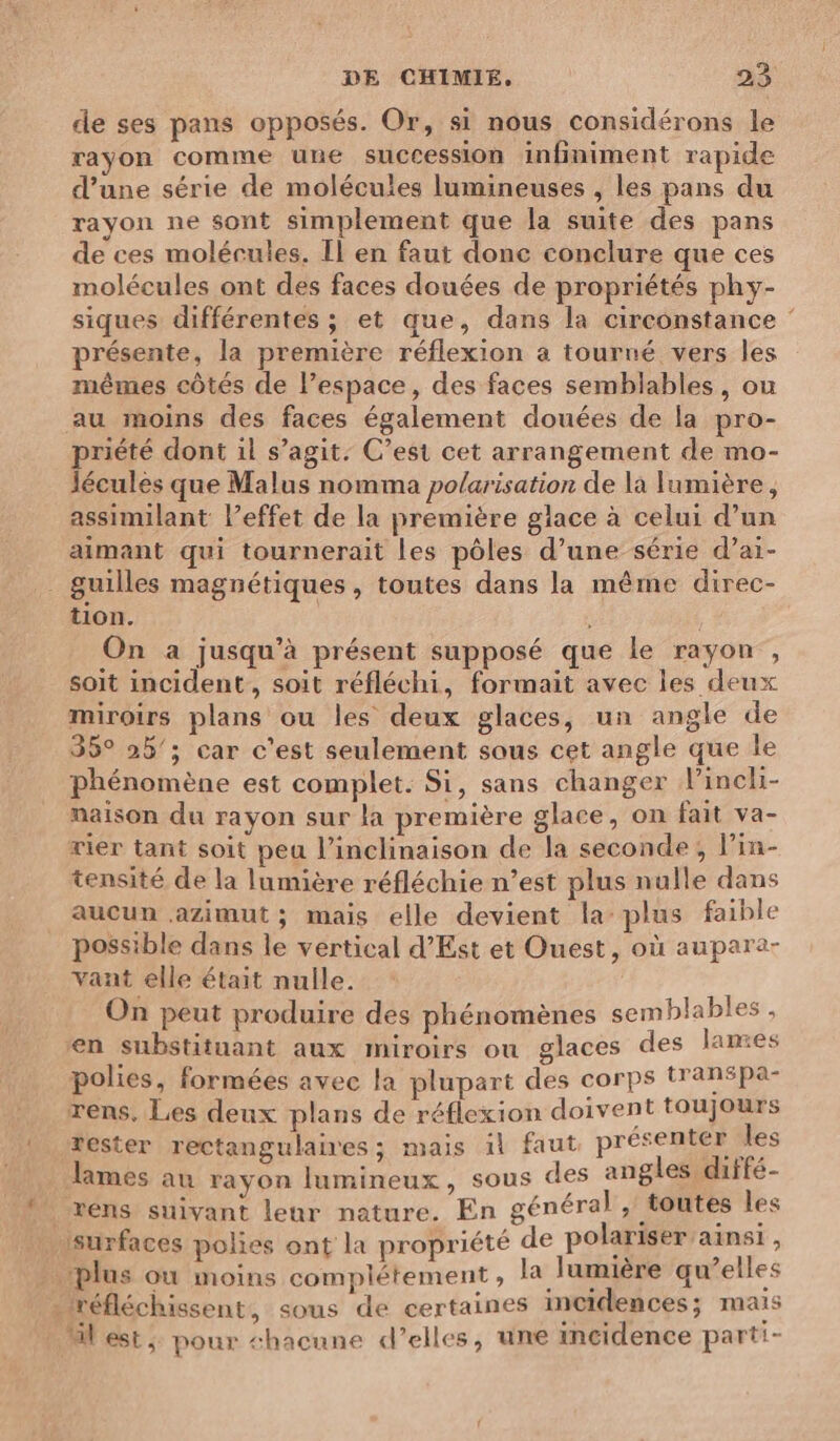 de ses pans opposés. Or, si nous considérons le rayon comme une succession infiniment rapide d’une série de molécules lumineuses , les pans du rayon ne sont simplement que la suite des pans de ces molécules. Il en faut donc conclure que ces molécules ont des faces douées de propriétés phy- siques différentes ; et que, dans la circonstance ‘ présente, la première réflexion a tourné vers les mêmes côtés de l’espace, des faces semblables, ou au moins des faces également douées de la pro- priété dont il s’agit. C’est cet arrangement de mo- lécules que Malus nomma po/arisation de la lumière, assimilant l’effet de la première glace à celui d’un aimant qui tournerait les pôles d’une série d’ai- tion. | On a jusqu’à présent supposé que le rayon , soit incident, soit réfléchi, formait avec les deux miroirs plans ou les deux glaces, un angle de 35° 25’; car c'est seulement sous cet angle que le phénomène est complet. Si, sans changer l’incli- maison du rayon sur la première glace, on fait va- rier tant soit peu l’inclinaison de la seconde, lin- tensité de la lumière réfléchie n’est plus nulle dans aucun azimut ; mais elle devient la plus faible possible dans le vertical d’Est et Ouest, où aupare- vant elle était nulle. On peut produire des phénomènes semblables, en substituant aux miroirs ou glaces des lames polies, formées avec la plupart des corps transpa- rens, Les deux plans de réflexion doivent toujours rester rectangulaires; mais il faut présenter les surfaces polies ont la propriété de polariser ainsi ,