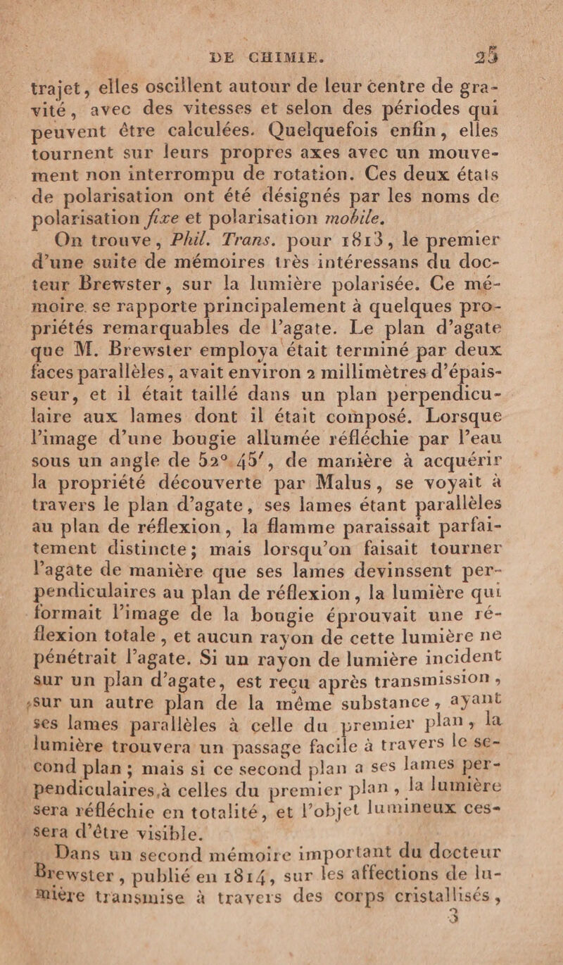trajet, elles oscillent autour de leur centre de gra- vité, avec des vitesses et selon des périodes qui peuvent être calculées. Quelquefois enfin, elles tournent sur leurs propres axes avec un mouve- ment non interrompu de rotation. Ces deux étais de polarisation ont été désignés par les noms de polarisation fixe et polarisation mobile. On trouve, Phil. Trans. pour 1813, le premier d’une suite de mémoires très intéressans du doc- teur Brewster, sur la lumière polarisée. Ce mé- moire. se rapporte principalement à quelques pro- priétés remarquables de l’agate. Le plan d’agate ue M. Brewster employa était terminé par deux faces parallèles, avait environ 2 millimètres d’épais- seur, et il était taillé dans un plan perpendicu- laire aux lames dont il était composé. Lorsque l’image d’une bougie allumée réfléchie par l’eau sous un angle de 52°.45’, de manière à acquérir la propriété découverte par Malus, se voyait à travers le plan d’agate, ses lames étant parallèles au plan de réflexion, la flamme paraissait parfai- tement distincte; mais lorsqu'on faisait tourner Vagate de manière que ses lames devinssent per- pendiculaires au plan de réflexion, la lumière qui formait l’image de la bougie éprouvait une ré- flexion totale , et aucun rayon de cette lumière ne pénétrait l’agate. Si un rayon de lumière incident sur un plan d’agate, est reçu après transmission , Sur un autre plan de la même substance, ayant ses lames parallèles à celle du premier plan, la lumière trouvera un passage facile à travers le se- cond plan ; mais si ce second plan a ses lames per- pendiculaires.à celles du premier plan ; Ja lumière sera réfléchie en totalité, et l’objet lumineux ces- » sera d’être visible. Dans un second mémoire important du decteur ewster , publié en 1814, sur les affections de lu- | Mière transmise à travers des Corps cristallisés , a 3