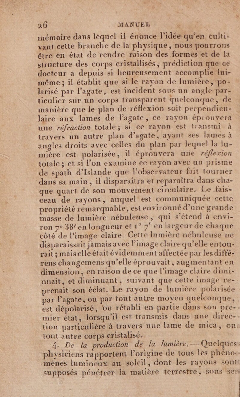 206 | MANUEL mémoire dans lequel il énonce l’idée qu’en culti- vant ceîte branche de la physique, nous pourrons être en état de rendre raison des formes et de la structure des corps cristallisés , prédiction que ce docteur a depuis si heureusement accomplie Iui- même ; il établit que si le rayon de lumière, po- larisé par l’agate, est incident sous un angle par- ticulier sur un corps transparent quelconque, de manière que le plan de réflexion soit perpendicu- laire aux lames de l’agate, ce rayon éprouvera une réfraction totale; si ce rayon est tiansmi à travers un autre plan d’agate, ayant ses lames à angles droits avec celles du plan par lequel la lu- mière est polarisée, il éprouvera une réflexion totale ; et si l’on examine ce rayon avec un prisme de spath d'Islande que l’observateur fait tourner dans sa main, il disparaîtra et reparaîtra dans cha- que quart de son mouvement circulaire. Le .fais- ceau de rayons, auquel est communiquée cette propriété remarquable, estenvironné d’une grande masse de lumière nébuleuse , qui s’étend à envi- ron 7° 38/ en longueur et 1° 7' en largeur de chaque côté de l’image claire. Cette lumière nébuleuse ne disparaissait jamais avec l’image claire qu’elle entou- rait ; mais elle était évidemment affectée par les diffé- rens changemens qu’elle éprouvait, augmentant en dimension , en raison de ce que l’image claire dimi- nuait, et diminuant, suivant que cette image re-. prenait son éclat. Le rayon de lumière polarisée par l’agate, ou par tout autre moyen quelconque, est dépolarisé, ou rétabli en partie dans son pre-- mier état, lorsqu'il est transmis dans une direc-- tion particulière à travers une lame de mica, ou tout autre corps cristalisé. 4. De la production de la lumière. — Quelques: physiciens rapportent l’origine de tous les phéno+ mènes lumineux au soleil, dont les rayons sontt supposés pénétrer la matière terrestre, sons sers