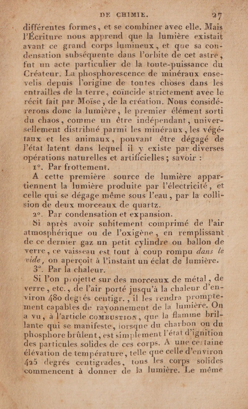 l'Écriture nous apprend que la lumière existait avant ce grand corps lumineux, et que sa con- densation subséquente dans Porbite de cet astre, fut un acte particulier de la toute-puissance du Créateur. La phosphorescence de minéraux ense- velis depuis l’origine de toutes choses dans les entrailles de la terre, coïncide strictement avec le récit fait par Moïse, de la création. Nous considé- rerons donc la lumière, le premier élément sorti sellement distribué parmi les minéraux, les végé- faux et les animaux, pouvant être dégagé de Pétat latent dans lequel il y existe par diverses opérations naturelles et artificielles ; savoir : 1°. Par frottement. À cette première source de lumière appar- tiennent la lumière produite par l'électricité, et celle qui se dégage même sous l’eau, par la colli- sion de deux morceaux de quartz. 2°. Par condensation et expansion. Si après avoir subitement comprimé de Pair atmosphérique ou de l’oxigène, en remplissant de ce dernier gaz un petit cylindre ou ballon de verre, ce vaisseau est tout à coup rompu dans le vide, on aperçoit à l'instant un éclat de lumière. 3°. Par la chaleur. Si l’on projette sur des morceaux de métal, de verre , etc., de l’air porté jusqu’à la chaleur d’en- viron 480 degrés centigr. , il les rendra prompte- a vu, à l’article comsuszion, que la flamme bril- lante qui se manifeste, lorsque du charbon ou du phosphore brûülent , est simplement l'état d’ignition des particules solides de ces corps. À une Sera élévation de température, telle que celle d'environ