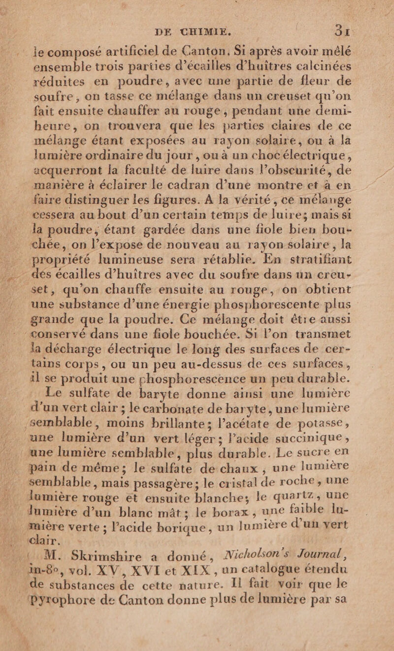 Île composé artificiel de Canton. Si après avoir mêlé ensemble trois parties d’écailles d’huîtres calcinées réduites en poudre, avec une partie de fleur de soufre, on tasse ce mélange dans un creuset qu’on fait ensuite chauffer au rouge , pendant une demi- heure, on trouvera que les parties claires de ce mélange étant exposées au rayon solaire, ou à la lumière ordinaire du jour , ou à un chocélectrique, acquerront la faculté de luire dans l’obseurité, de manière à éclairer le cadran d’une montre et à en faire distinguer les figures. À la vérité, ce mélange cessera au bout d’un certain temps de luire; mais si la poudre, étant gardée dans une fiole bien bou- chée, on l’expose de nouveau au rayon solaire , la propriété lumineuse sera rétablie. En stratifiant dés écailles d’huîtres avec du soufre dans un creu- set, qu’on chauffe ensuite au rouge, on obtient une substance d’une énergie phosphorescente plus grande que la poudre. Ce mélange doit être aussi la décharge électrique le long des surfaces de cer- tains corps , ou un peu au-dessus de ces surfaces, il se produit une phosphorescence un peu durable. Le sulfate de baryte donne ainsi une lumière d’un vert clair ; le carbonate de baryte, une lumière une lumière d’un vert léger ; Pacide succinique, pain de même; le sulfate de chaux , une lumière semblable, mais passagère; le cristal de roche, une lumière rouge et ensuite blanche; le quartz, une lumière d’un blanc mât; le borax , une faible lu- La verte ; l’acide borique, un | umière d'uÿ yert clair. in-8o, vol, XV, XVI et XIX , un catalogue étendu de substances de cette nature. Il fait voir que le Pyrophore de Canton donne plus de lumière par sa