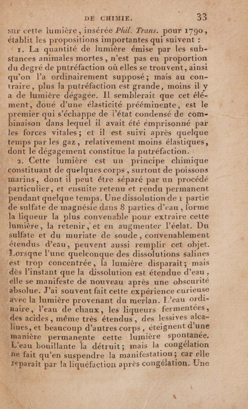 sur cette lumière, insérée Phil, Trans. pour 1790, établit les propositions importantes qui suivent : r. La quantité de lumière émise par les sub- stances animales mortes, n’est pas en proportion du degré de putréfaction où elles se trouvent, ainsi qu’on l’a ordinairement supposé; mais au con- traire , plus la putréfaction est grande, moins il y a de lumière dégagée. Il semblerait que cet élé- ment, doué d’une élasticité prééminente, est le premier qui s'échappe de l’état condensé de com- binaison dans lequel il avait été emprisonné par les forces vitales; et 1l est suivi après quelque temps par les gaz, relativement moins élastiques, dont le dégagement constitue la putréfaction. 2. Cette lumière est un principe chimique : constituant de quelques corps , surtout de poissons … marins, dont il peut être séparé par un procédé Particulier, et ensuite retenu et rendu permanent pendant quelque temps. Une dissolution de 1 partie de sulfate de magnésie dans 8 parties d’eau , forme la liqueur la plus convenable pour extraire cette lumière, la retenir, et en augmenter l’éelat. Du sulfate et du muriate de soude, convenablement _ étendus d’eau, peuvent aussi remplir cet objet. ‘Lorsque l’une quelconque des dissolutions salines est trop concentrée, la lumière disparaît; mais . dès l’instant que la dissolution est étendue d’eau, ‘elle se manifeste de nouveau après une obscurité - absolue. J’ai souvent fait cette expérience curieuse ävec la lumière provenant du merlan. I’eau ordi- _ naire, l’eau de chaux, les liqueurs fermentees, . des acides, même très étendus, des lessives alca- : Jines, et beaucoup d’autres corps, éteignent d Lau Lmamière permanente cette lumière spontanée, L'eau bouillante la détruit; mais la congélation fe fait qu’en suspendre la manifestation; Car elle Féparaît par la liquéfaction après congélation. Une FA