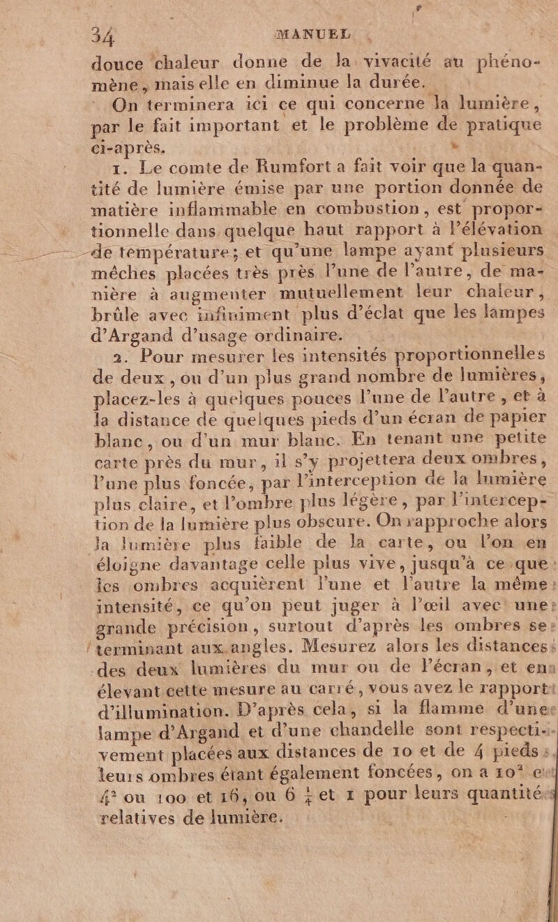 douce ‘chaleur donne de Ja: vivacité au phéno- mène, mais elle en diminue la durée.” On terminera ici ce qui concerne la lumière, par le fait important et le problème de pratique ci-après. » 1. Le comte de Rumfort a fait voir que la quan- tité de lumière émise par une portion donnée de matière inflammable en combustion, est propor- tionnelle dans quelque haut rapport à Pélévation de température; et qu’une lampe ayant plusieurs mèches placées très près l’une de l’autre, de ma- nière à augmenter mutuellement leur chaleur, brûle avec infiniment plus d'éclat que les lampes d’Argand d’usage ordinaire. 2. Pour mesurer les intensités proportionnelles de deux , ou d’un plus grand nombre de lumières, placez-les à quelques pouces l’une de l'autre , et à la distance de quelques pieds d’un écran de papier blanc, où d’un mur blanc. En tenant une petite carte près du mur, il s’y projettera deux ombres, Pune plus foncée, par l’interception dé la lumière plus claire, et l’ombre plus légère , par l’intercep- tion de la lumière plus obscure. On rapproche alors la lumière plus faible de la carte, ou lon .en éloigne davantage celle plus vive, jusqu’à ce que: les ombres acquièrent lune et l’autre la même: intensité, ce qu’on peut juger à l’œil avec! une: grande précision, surtout d’après les ombres se: / terminant aux.angles. Mesurez alors les distancess des deux lumières du mur ou de l’écran, et ena élevant cette mesure au carré, vous avez le rapporti d’illumination. D’après cela, si la flamme d’une lampe d’Argand et d’une chandelle sont respectis. vement placées aux distances de 10 et de 4 piedss, leurs ombres étant également foncées, on à 10* ewt 4? ou 100 et 16, ou 6 +et 1 pour leurs quantité: relatives de lunuère.