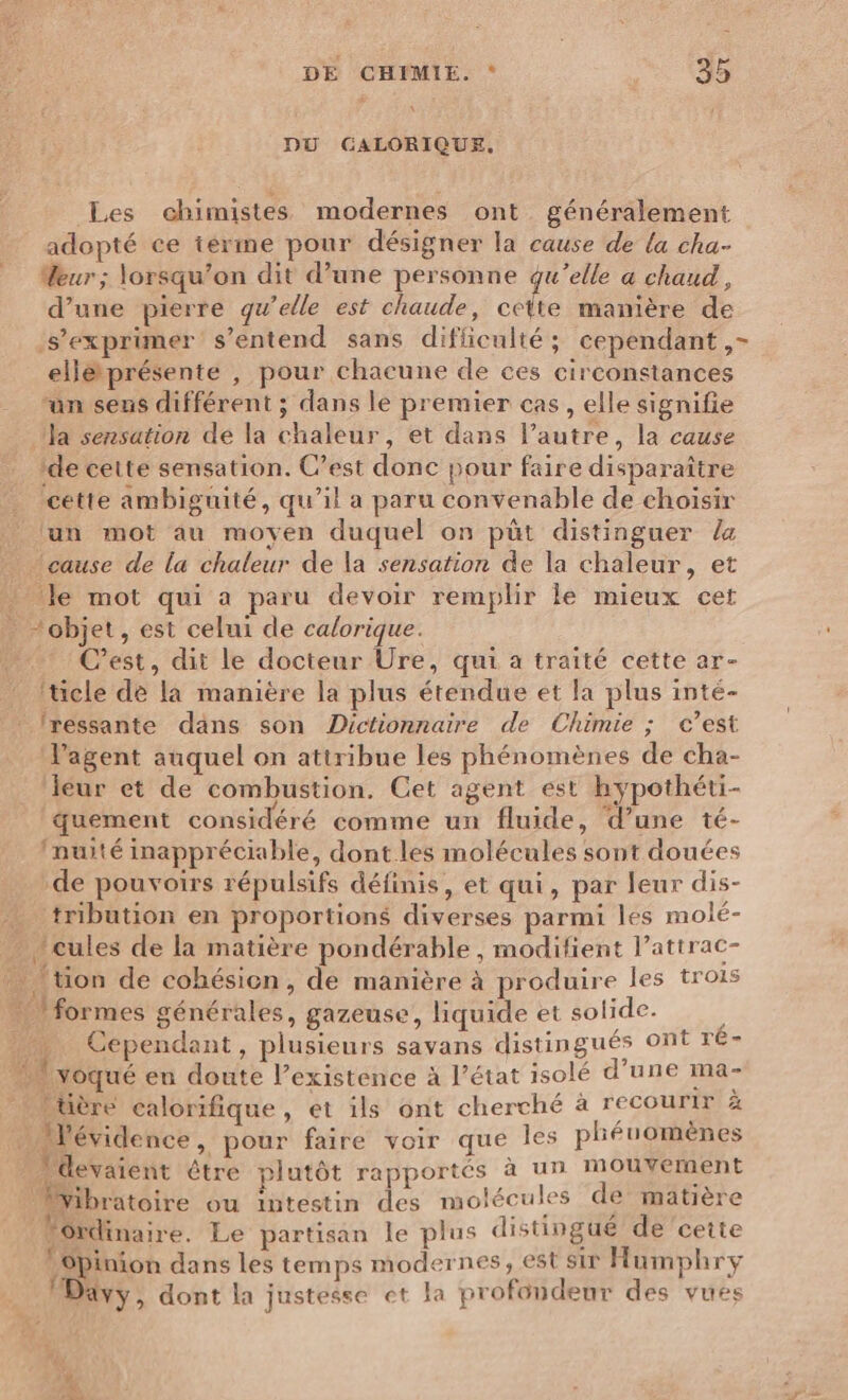 DU GALORIQUE,. Les chimistes modernes ont généralement adopté ce ierme pour désigner la cause de la cha- Meur ; lorsqu'on dit d’une personne qu’elle a chaud, d’une pierre qu’elle est chaude, celte manière de s'exprimer s'entend sans difficulté; cependant, elléprésente , pour chacune de ces circonstances “an seus différent ; dans le premier cas, elle signifie Ja sensation de la chaleur, et dans l’autre, la cause ‘de cette sensation. C’est donc pour faire disparaître cette ambiguité, qu’il a paru convenable de choisir lun mot au moyen duquel on püt distinguer la ‘cause de la chaleur de la sensation de la chaleur, et Je mot qui a paru devoir remplir le mieux cet objet, est celui de calorique. C’est, dit le docteur UÜre, qui a traité cette ar- Iticle de la manière la plus étendue et la plus inté- _lressante dans son Dictionnaire de Chimie ; c’est agent auquel on attribue les phénomènes de cha- leur et de combustion. Cet agent est hypothéti- quement considéré comme un fluide, d’une té- Inuité inappréciable, dont les molécules sont douées de pouvoirs répulsifs définis, et qui, par leur dis- tribution en proportions diverses parmi les molé- “cules de la matière pondérable , modifient l’attrac- tion de cohésion, de manière à produire les trois formes générales, gazeuse, liquide et solide. 4 :. Cependant, plusieurs savans distingués ont ré- voqué en doute l'existence à l’état isolé d’une ma- Uère calorifique , et ils ont cherché à recourir x Mévidence, pour faire voir que les phéuomènes devaient étre plutôt rapportés à un mouvement Vibratoire ou intestin des molécules de matière Jordinaire. Le partisan le plus distingué de ‘cette opinion dans les temps modernes, est sir Humphry Davy, dont la justesse et la profondeur des vues 1