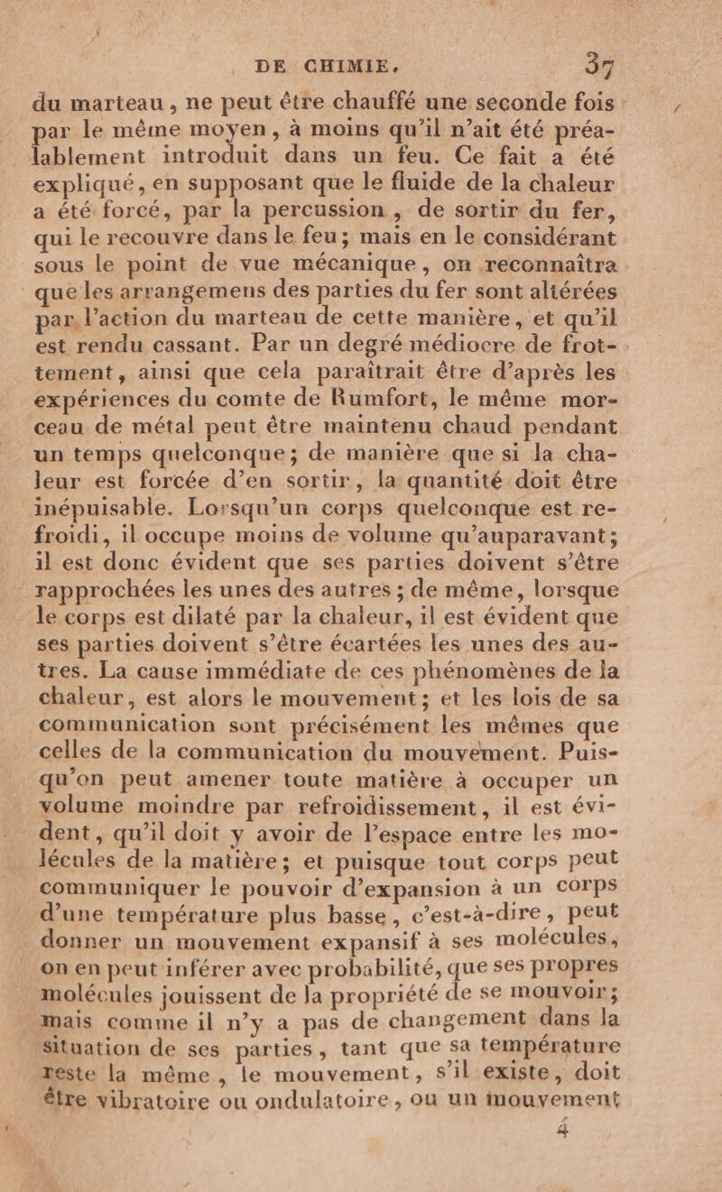 du marteau, ne peut être chauffé une seconde fois par le même moyen, à moins qu’il nait été préa- lablement introduit dans un feu. Ce fait a été expliqué, en supposant que le fluide de la chaleur a été forcé, par la percussion , de sortir du fer, qui le recouvre dans le feu; mais en le considérant sous le point de vue mécanique, on reconnaîtra que les arrangemens des parties du fer sont aliérées par, l’action du marteau de cette manière, et qu'il est rendu cassant. Par un degré médiocre de frot- . tement, ainsi que cela paraîtrait être d’après les expériences du comte de Rumfort, le même mor- ceau de métal peut être maintenu chaud pendant un temps quelconque; de manière que si la cha- leur est forcée d’en sortir, la quantité doit être inépuisable. Lorsqu'un corps quelconque est re- froidi, il occupe moins de volume qu'auparavant; il est donc évident que ses parties doivent s’être ‘ rapprochées les unes des autres ; de même, lorsque le corps est dilaté par la chaleur, il est évident que ses parties doivent s’être écartées les unes des au- tres. La cause immédiate de ces phénomènes de la chaleur, est alors le mouvement; et les lois de sa communication sont précisément les mêmes que celles de la communication du mouvement. Puis- qu’on peut amener toute matière à occuper un volume moindre par refroidissement, il est évi- dent, qu’il doit ÿ avoir de l’espace entre les mo- lécules de la matière; et puisque tout corps peut communiquer le pouvoir d'expansion à un corps d’une température plus basse, c’est-à-dire, peut donner un mouvement expansif à ses molécules, on en peut inférer avec probabilité, que ses propres molécules jouissent de la propriété de se mouvoir; mais comme il n’y a pas de changement dans la Situation de ses parties, tant que sa température este la même , le mouvement, s’il existe, doit être vibratoire ou ondulatoire, ou un inouvement 4