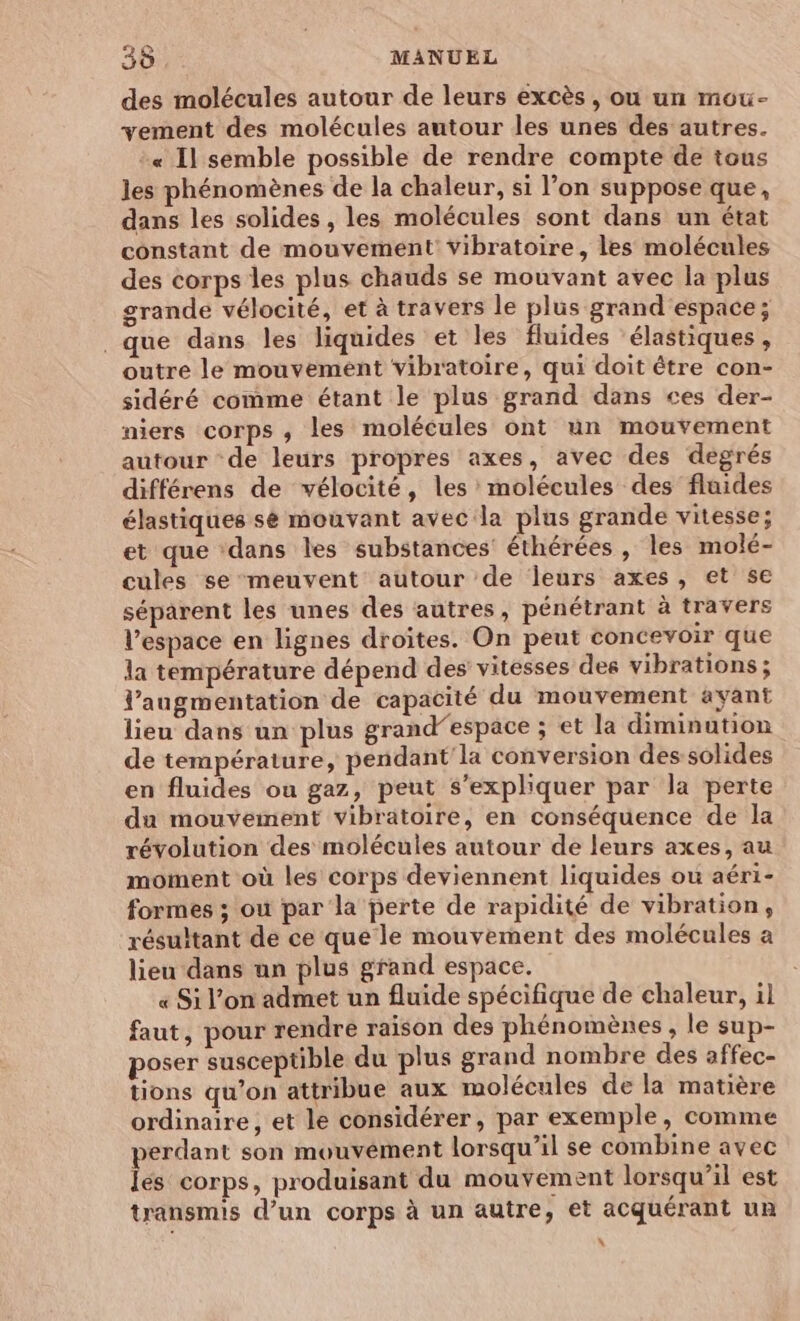 des molécules autour de leurs excès, où un mou- vement des molécules autour les unes des autres. « Il semble possible de rendre compte de tous les phénomènes de la chaleur, si l’on suppose que, dans les solides , les molécules sont dans un état constant de mouvement’ Vibratoire, les molécules des corps les plus chauds se mouvant avec la plus grande vélocité, et à travers le plus grand espace; que dans les liquides et les fluides ‘élastiques, outre le mouvement vibratoire, qui doit être con- sidéré comme étant le plus grand dans ces der- niers corps , les molécules ont un mouvement autour de leurs propres axes, avec des degrés différens de vélocité, les molécules des fluides élastiques sé mouvant avec la plus grande vitesse; et que ‘dans les substances éthérées , les molé- cules se meuvent autour de leurs axes, et se séparent les unes des autres, pénétrant à travers l’espace en lignes droites. On peut concevoir que la température dépend des vitesses des vibrations ; l'augmentation de capacité du mouvement avant lieu dans un plus grand”espace ; et la diminution de température, pendant'la conversion des-solides en fluides ou gaz, peut S’expliquer par la perte du mouvement vibratoire, en conséquence de la révolution des molécules autour de leurs axes, au moment où les corps deviennent liquides ou aéri- formes ; où par la perte de rapidité de vibration, résultant de ce que le mouvement des molécules a lieu dans un plus grand espace. « Si l’on admet un fluide spécifique de chaleur, il faut, pour rendre raison des phénomènes , le sup- poser susceptible du plus grand nombre des affec- tions qu’on attribue aux molécules de la matière ordinaire, et le considérer, par exemple, comme perdant son mouvêément lorsqu'il se combine avec lés corps, produisant du mouvement lorsqu'il est transmis d’un corps à un autre ; et acquérant uR L'