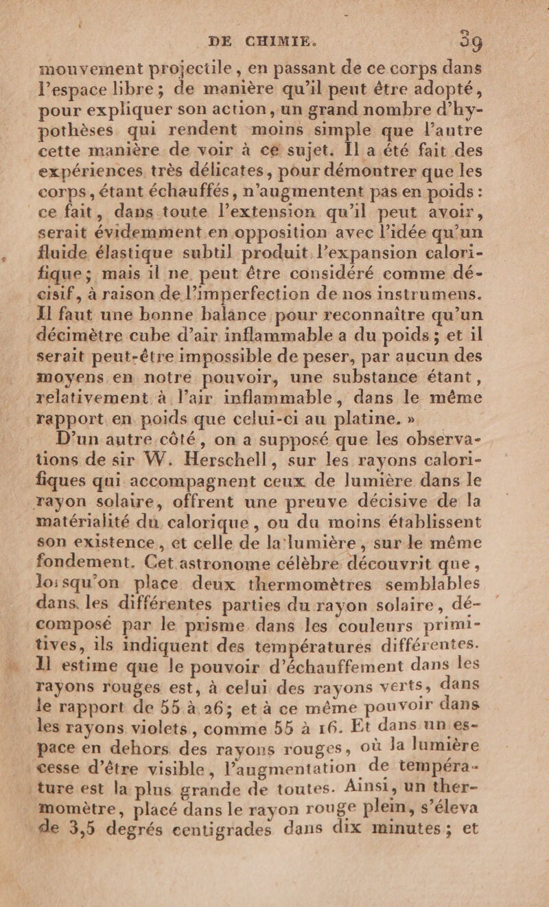 mouvement projectile, en passant de ce corps dans l’espace libre; de manière qu’il peut être adopté, pour expliquer son action, un grand nombre d’hy- pothèses qui rendent moins simple que l’antre cette manière de voir à ce sujet. Îl a été fait des expériences. très délicates, pour démontrer que les corps, étant échauffés , n’augmentent pas en poids : ce fait, dans toute l’extension qu'il peut avoir, serait évidemment en opposition avec l’idée qu’un fluide élastique subtil produit l'expansion calori- fique; mais il ne peut être considéré comme dé- eisif, à raison de l’imperfection de nos instrumens. LI faut une bonne balance pour reconnaître qu’un décimètre cube d’air inflammable a du poids ; et il serait peut-être impossible de peser, par aucun des moyens en notre pouvoir, une substance étant, relativement à l’air inflammable, dans le même rapport en poids que celui-ci au platine. » D’un autre côté, on a supposé que les observa- tons de sir W. Herschell, sur les rayons calori- fiques qui accompagnent ceux de lumière dans le rayon solaire, offrent une preuve décisive de la matérialité du calorique , ou da moins établissent son existence, et celle de la:lumière , sur le même fondement. Cet astronome célèbre découvrit que, loisqu'on place deux thermomètres semblables dans. les différentes parties du rayon solaire, dé- composé par le prisme dans les couleurs primi- tives, ils indiquent des températures différentes. 1] estime que le pouvoir d’échauffement dans les rayons rouges est, à celui des rayons verts, dans le rapport de 55.à 26; et à ce même pouvoir dans les rayons violets, comme 55 à 16. Et dans un es- pace en dehors des rayons rouges, où la lumière cesse d’être visible, l’augmentation de tempéra- |ture est la plus grande de toutes. Ainsi, un thér- momètre, placé dans le rayon rouge plein, s’éleva de 3,5 degrés centigrades dans dix minutes; et