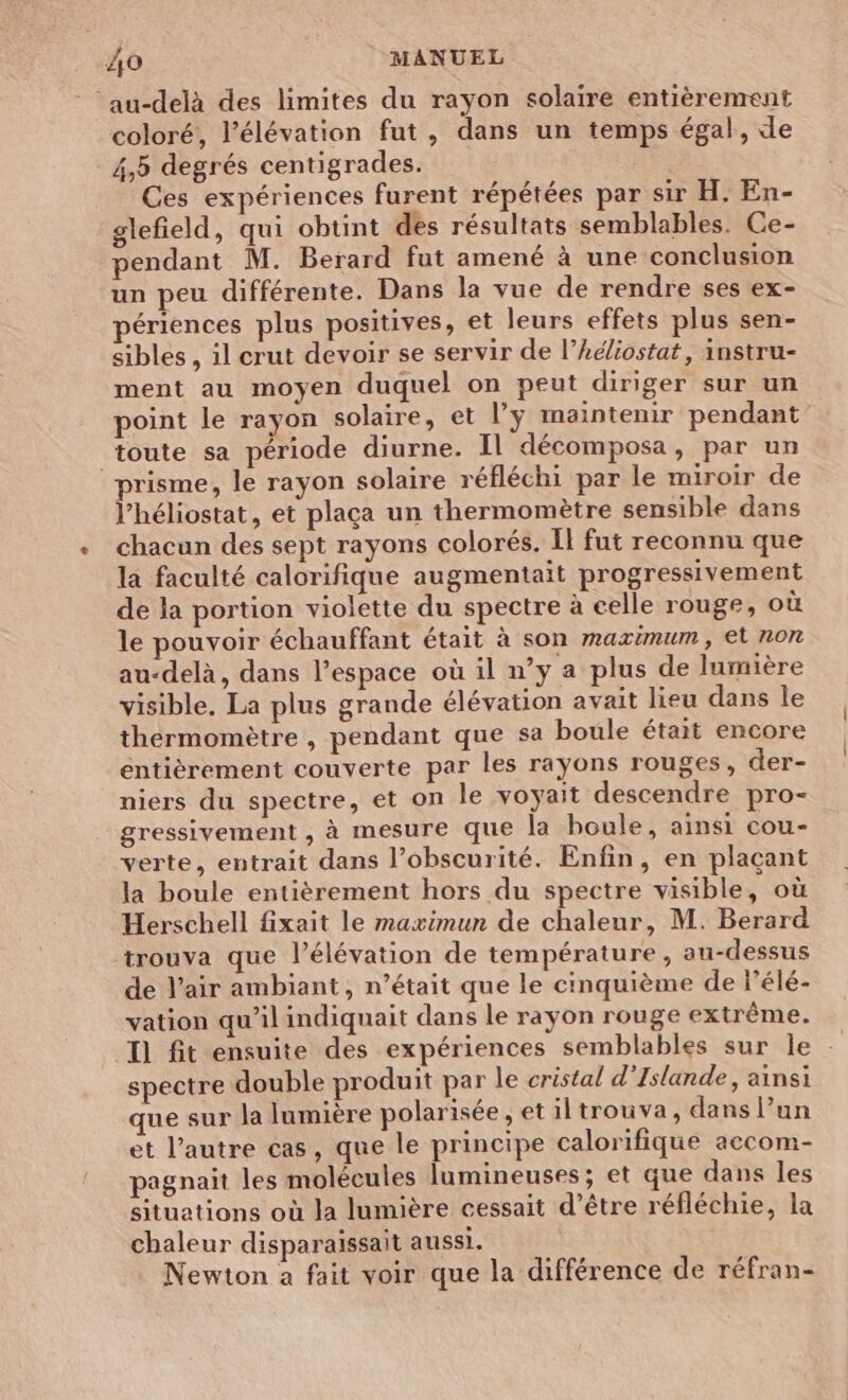 ‘au-delà des limites du rayon solaire entièrement coloré, l’élévation fut, dans un temps égal, de 4,5 degrés centigrades. Ces expériences furent répétées par sir H. En- glefield, qui obtint des résultats semblables. Ce- pendant M. Berard fut amené à une conclusion un peu différente. Dans la vue de rendre ses ex- périences plus positives, et leurs effets plus sen- sibles , il crut devoir se servir de l’Adiostat, instru- ment au moyen duquel on peut diriger sur un point le rayon solaire, et l’ÿ maintenir pendant toute sa période diurne. Il décomposa, par un prisme, le rayon solaire réfléchi par le miroir de l’héliostat, et plaça un thermomètre sensible dans chacun des sept rayons colorés. Il fut reconnu que la faculté calorifique augmentait progressivement de la portion violette du spectre à celle rouge, où le pouvoir échauffant était à son maximum, et non au-delà, dans l’espace où il n’y a plus de lumière visible, La plus grande élévation avait lieu dans le thermomètre , pendant que sa boule était encore entièrement couverte par les rayons rouges, der- niers du spectre, et on le voyait descendre pro- gressivement , à mesure que la boule, ainsi cou- verte, entrait dans l’obscurité. Enfin, en plaçant la boule entièrement hors du spectre visible, où Herschell fixait le maximun de chaleur, M. Berard trouva que l’élévation de température, au-dessus de l'air ambiant, n’était que le cinquième de l’élé- vation qu’il indiquait dans le rayon rouge extrême. Il fit ensuite des expériences semblables sur le - spectre double produit par le cristal d'Islande, ainsi que sur la lumière polarisée ,etiltrouva, dans l’un et l’autre cas, que le principe calorifique accom- pagnait les molécules lumineuses; et que dans les situations où la lumière cessait d’être réfléchie, la chaleur disparaissait aussi. Newton a fait voir que la différence de réfran-