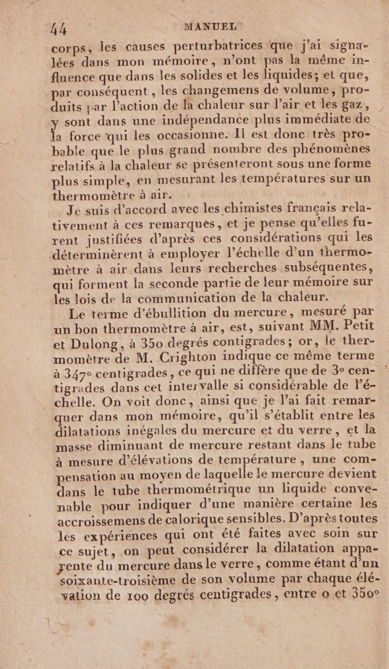 corps, les causes perturbatrices ‘que j'ai signa- lées dans mon mémoire, n’ont pas la même in- fluence que dans les solides et les liquides; et que, par conséquent , les changemens de volume, pro- duits par l’action de la chaleur sur l'air et les gaz, sont dans une indépendance plus immédiate de % force qui les occasionne. Il est donc'très pro- bable que le plus grand nombre des phénomènes relatifs à la chaleur se présenteront sous une forme plus simple, en mesurant les températures sur un thermomètre à air. Je suis d'accord avec les chimistes français rela- tivement à ces remarques, et je pense qu’elles fu- rent justifiées d’après ces considérations qui les déterminèrent à employer l’échelle d’un thermo- mètre à air dans leurs recherches subséquentes, qui forment la seconde partie de leur mémoire sur les lois de la communication de la chateur. Le terme d’ébullition du mercure, mesuré par un bon thermomètre à air, est, suivant MM. Petit et Dulong, à 350 degrés contigrades; or, le ther- momètre de M. Crighton indique ce même terme à 347° centigrades, ce qui ne diffère que de 3° cen- : tigrades dans cet intervalle si considérable de lé- chelle. On voit donc, ainsi que je l’ai fait remar- quer dans mon mémoire, qu’il s'établit entre les dilatations inégales du mercure et du verre, et la masse diminuant de mercure restant dans le tube à mesure d’élévations de température , une com- pensation au moyen de laquelle le mercure devient dans le tube thermométrique un liquide conve- nable pour indiquer d’une manière certaine les accroissemens de calorique sensibles. D’après toutes les expériences qui ont été faites avec soin sur ce sujet, on peut considérer la dilatation appa- yente du mercure dans le verre, comme étant d’un soixante-troisième de son volume par chaque élé- yation de 100 degrés centigrades , entre o et 350°