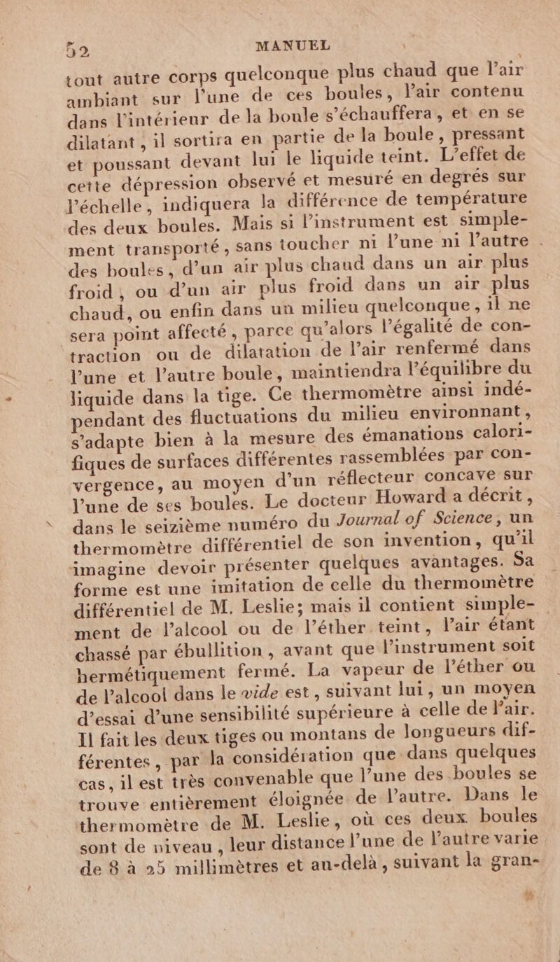 Lout autre corps quelconque plus chaud que Pair ambiant sur l’une de ces boules, Pair contenu dans l’intérieur de la boule s’échauffera , et en se dilatant , il sortira en partie de la boule , pressant et poussant devant lui le liquide teint. L'effet de cette dépression observé et mesuré en degrés sur l'échelle, indiquera la différence de température des deux boules. Mais si l'instrument est simple- ment transporté , sans toucher ni l’une ni l’autre . des boules, d’un air plus chaud dans un air plus froid, ou d’un air plus froid dans un air plus chaud, ou enfin dans un milieu quelconque , il ne sera point affecté, parce qu’alors l'égalité de con- traction ou de dilatation de l'air renfermé dans l’une et l’autre boule, maintiendra l'équilibre du liquide dans la tige. Ce thermomètre ainsi indé- éndant des fluctuations du milieu environnant, s'adapte bien à la mesure des émanations calori- fiques de surfaces différentes rassemblées par con- vergence, au moyen d'un réflecteur concave sur l’une de ses boules. Le docteur Howard a décrit, dans le seizième numéro du Journal of Science, un thermomètre différentiel de son invention, qu'il imagine devoir présenter quelques avantages Sa forme est une imitation de celle du thermomètre différentiel de M. Leslie; mais il contient simple- ment de l'alcool ou de l’éther teint, Pair étant chassé par ébullition , avant que l'instrument soit hermétiquement fermé. La vapeur de léther ou de l’alcoo! dans le vide est, suivant lui, un moyen d’essai d’une sensibilité supérieure à celle de Pair. Il fait les deux tiges ou montans de longueurs dif- férentes, par la considération que dans quelques cas, il est très convenable que l’une des boules se trouve entièrement éloignée de l'autre. Dans le thermomètre de M. Leslie, où ces deux boules sont de niveau , leur distance l’une de l’autre varie de 8 à 25 millimètres et au-delà , suivant la gran- “ ®