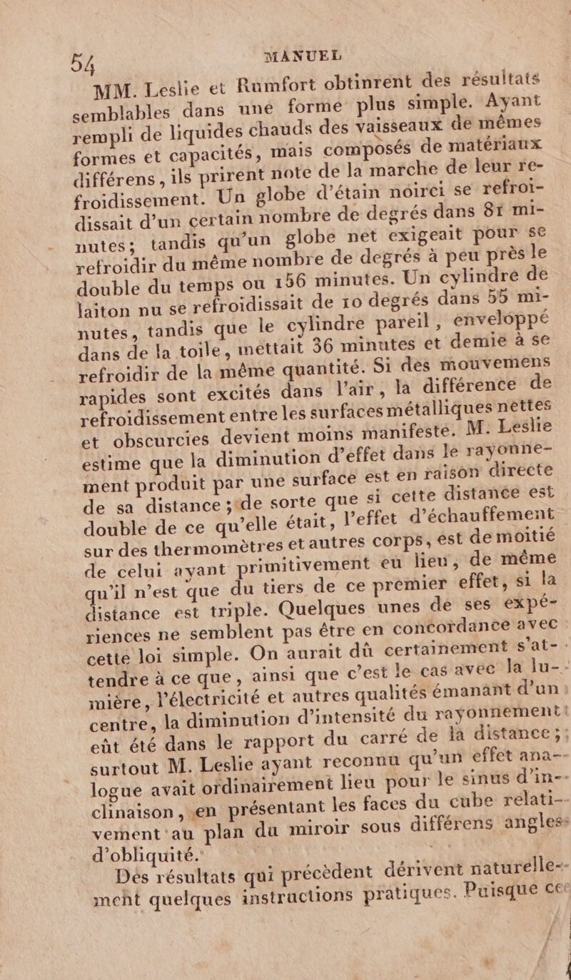 MM. Leslie et Rumfort obtinrent des résultats semblables dans uné forme plus simple. Ayant rempli de liquides chauds des vaisseaux de mêmes formes et capacités , mais composés de matériaux différens , ils prirent note dé la marche de leur re- froidissement. Un globe d’étain noirei se refroi- dissait d’un certain nombre de degrés dans 8r mi- nutes; tandis qu'un globe net exigeait pour se refroidir du même nombre de degrés à peu près le double du temps où 156 minutes. Un cylindre de laiton nu se refroidissait de 10 degrés dans 55 mi- nutes, tandis que le cylindre pareil , enveloppé dans de la toile, mettait 36 minutes et demie à se refroidir de la même quantité. Si des mouvemens rapides sont excités dans l'air, la différence de refroidissement entre les surfaces métalliques nettes et obscurcies devient moins manifesté. M: Leslie estime que la diminution d’effet dans le raÿonne- ment produit par une curfacé est en raison directe de sa distance stde sorte que si cette distance est double de ce qu’elle était, l'effet d’échauffement cur des thermomètres etautres Corps, est de moitié de celui ayant primitivement eu lieu, de même qu'il n’est que du tiers de ce premier effet, si la distance est triple. Quelques unes de ses expé- riences ne semblent pas être en concordance avec cette loi simple. On aurait dû certainement s'at- tendre à ce que, ainsi que c’est le cas avec Ja lu-- mière, l'électricité et autres qualités émanant d'un centre, la diminution d'intensité du raÿonnementi eùt été dans le rapport du carré de la distance;; surtout M. Leslie ayant reconuu qu'un effet ana-- logue avait oïdinairement lieu pour le sinus d’in-. clinaison , «en présentant les faces du cube relati- vement au plan du miroir sous différens angles d’obliquité.' | AL 4 Dés résultats qui précèdent dérivent naturelle-- meht quelques instructions prâtiques. Puisque ce: