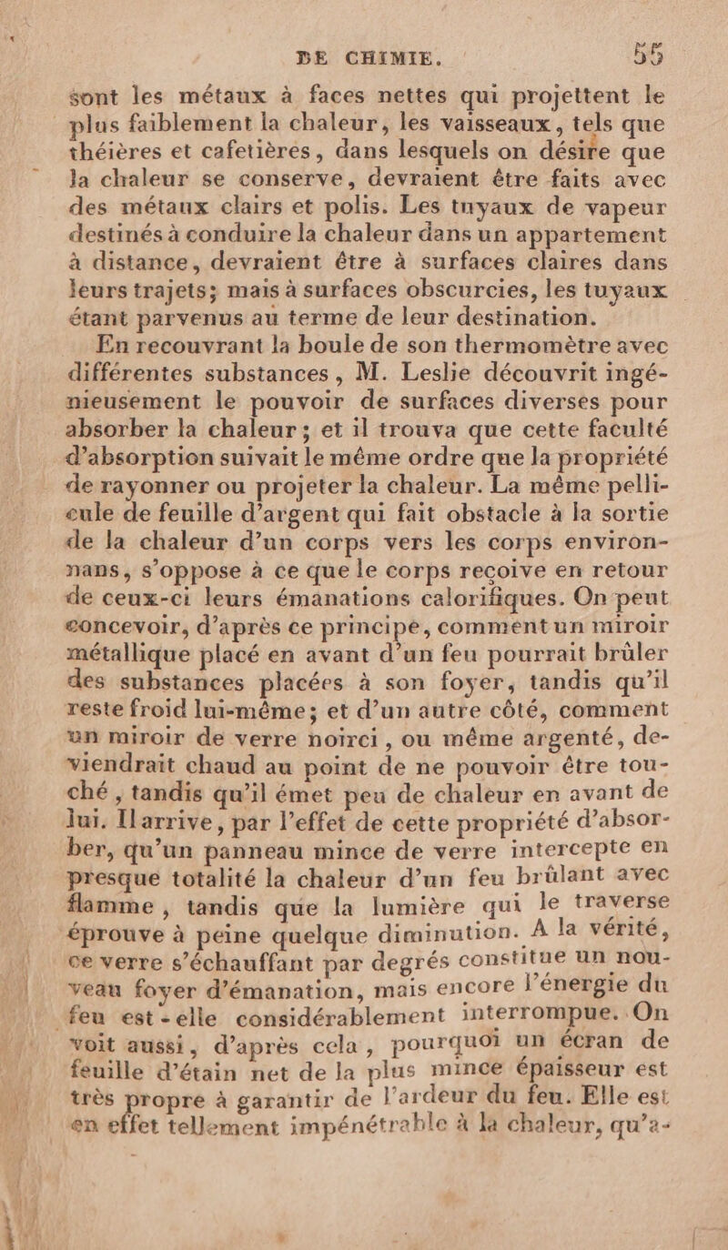 sont les métaux à faces nettes qui projettent le plus faiblement ia chaleur, les vaisseaux, tels que théières et cafetières, dans lesquels on désire que la chaleur se conserve, devraient être faits avec des métaux clairs et polis. Les tuyaux de vapeur destinés à conduire la chaleur dans un appartement à distance, devraient être à surfaces claires dans leurs trajets; mais à surfaces obscurcies, les tuyaux étant parvenus au terme de leur destination. En recouvrant la boule de son thermomètre avec différentes substances, M. Leslie découvrit ingé- meusement le pouvoir de surfaces diverses pour absorber la chaleur ; et il trouva que cette faculté d'absorption suivait le même ordre que la propriété de rayonner ou projeter la chaleur. La même pelli- cule de feuille d'argent qui fait obstacle à la sortie de la chaleur d’un corps vers les corps environ- nans, s’oppose à ce que le corps recoive en retour de ceux-ci leurs émanations calorifiques. On peut concevoir, d’après ce principe, comment un miroir métallique placé en avant d’un feu pourrait brûler des substances placées à son foyer, tandis qu’il reste froid lui-même; et d’un autre côté, comment un miroir de verre noïrci, ou même argenté, de- viendrait chaud au point de ne pouvoir être tou- ché , tandis qu’il émet peu de chaleur en avant de lui. Ilarrive, par l’effet de cette propriété d’absor- ber, qu’un panneau mince de verre intercepte en presque totalité la chaleur d’un feu brülant avec flamme , tandis que la lumière qui le traverse éprouve à peine quelque diminution. À la vérité, ce verre s’échauffant par degrés constitue un nou- veau foyer d’émanation, mais encore l’énergie du voit aussi, d’après cela, pourquoi un écran de feuille d’étain net de la plus mince épaisseur est très propre à garantir de l’ardeur du feu. Elle est en effet tellement impénétrahle à la chaleur, qu’a-
