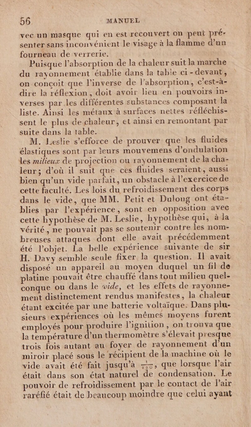 vec un masque qui en est recouvert on peut pré- senter sans inconvénient le visage à la flamme d’un fourneau de verrerie. Puisque l'absorption de la chaleur suit la marche du rayonnement établie dans la tabie ci-devant, on conçoit que l'inverse de l’absorption, c'est-à- dire la réflexion, doit avoir lieu en pouvoirs in- verses par.les différentes substances composant la liste. Ainsi les métaux à surfaces nettes réfléchis- sent le plus de chaleur, et ainsi en remontant par suite dans la table. M. Leslie s'efforce de prouver que les fluides élastiques sont par leurs mouvemens d’ondulation les milieux de projection ou rayonnement de la cha- leur; d’où il suit que ces fluides seraient, aussi bien qu’un vide parfait, un obstacle à l'exercice de cette faculté. Les lois du refroidissement des corps dans le vide, que MM. Petit et Dulong ont éta- blies par l'expérience, sont en opposition avec cette hypothèse de M. Leslie, hypothèse qui, à la vérité, ne pouvait pas se soutenir contre les nom- breuses attaques dont elle avait précédemment été l’objet. La belle expérience suivante de sir H. Davy semble seule fixer la question. Il avait disposé un appareil au moyen duquel un fil de platine pouvait être chauffé dans tout milieu quel- conque ou dans le wide, et les effets de rayonne- ment distinctement rendus manifestes, la chaleur étant excitée par une batterie voltaïque: Dans plu- sieurs expériences où les mêmes moyens furent employés pour produire l’igniton, on trouva que la température d’un thermomètre s’élevait presque trois fois autant au foyer de rayonnement d’un miroir placé sous le ‘récipient de la machine où le vide avait été fait jusqu’à -, que lorsque Pair était dans son état naturel de condensation. Le pouvoir de refroidissement par le contact de Fair raréfié était de beaucoup moindre que celui ayant