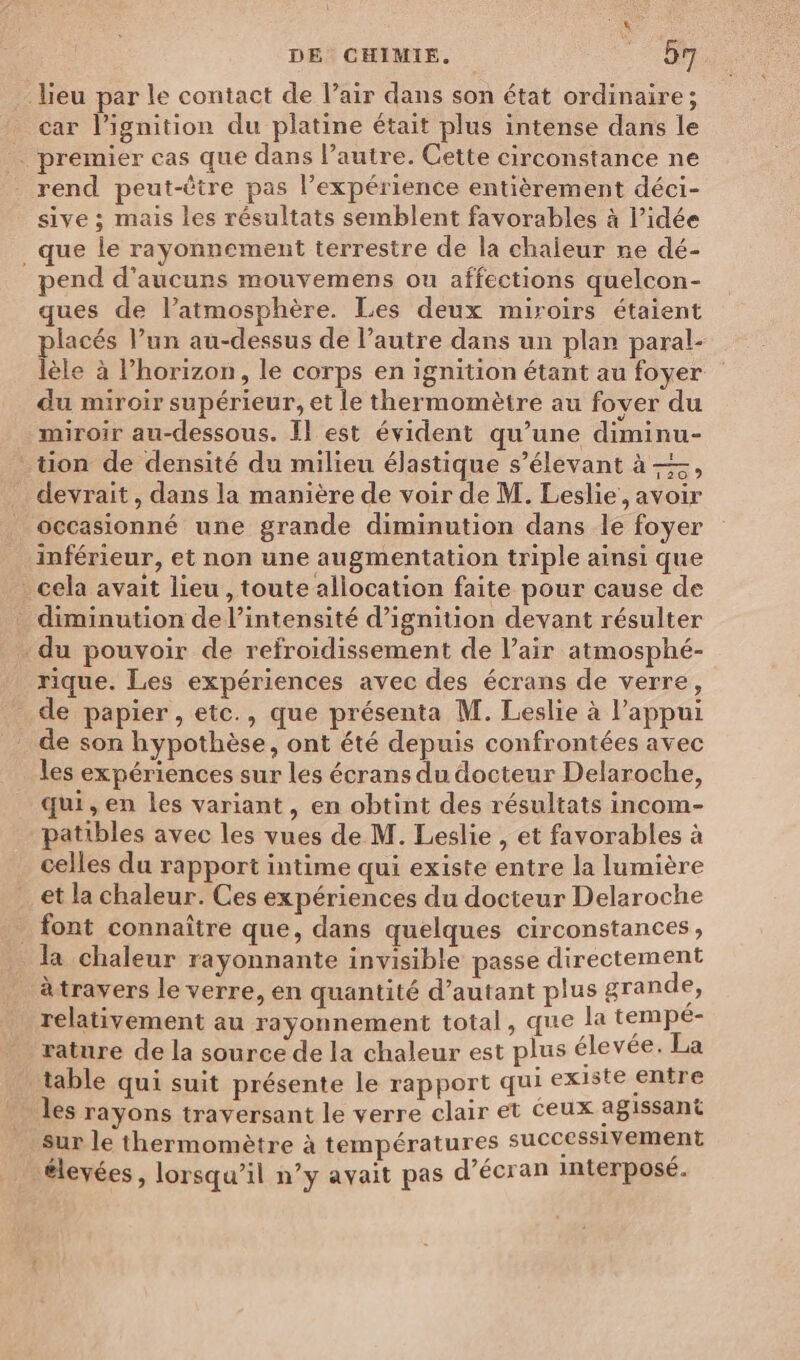 lieu par le contact de l’air dans son état ordinaire ; car l’ignition du platine était plus intense dans le . premier cas que dans l’autre. Cette circonstance ne rend peut-être pas l’expérience entièrement déci- sive ; mais les résultats semblent favorables à l’idée _ que le rayonnement terrestre de la chaleur ne dé- pend d’aucurs mouvemens ou affections quelcon- ques de l’atmosphère. Les deux miroirs étaient lacés l’un au-dessus de l’autre dans un plan paral- lèle à l’horizon, le corps en ignition étant au foyer du miroir supérieur, et le thermomètre au fover du miroir au-dessous. Il est évident qu’une diminu- tion de densité du milieu élastique s’élevant à =, devrait, dans la manière de voir de M. Leslie, avoir occasionné une grande diminution dans le foyer inférieur, et non une augmentation triple ainsi que _ cela avait lieu, toute allocation faite pour cause de diminution de l'intensité d’ignition devant résulter du pouvoir de refroidissement de l'air atmosphé- rique. Les expériences avec des écrans de verre, de papier, etc., que présenta M. Leslie à l'appui de son hypothèse, ont été depuis confrontées avec les expériences sur les écrans du docteur Delaroche, qui, en les variant, en obtint des résultats incom- patibles avec les vues de M. Leslie , et favorables à celles du rapport intime qui existe entre la lumière et la chaleur. Ces expériences du docteur Delaroche . font connaître que, dans quelques circonstances, la chaleur rayonnante invisible passe directement àtravers le verre, en quantité d'autant plus grande, relativement au rayonnement total, que la tempe- rature de la source de la chaleur est plus élevée. La table qui suit présente le rapport qui existe entre les rayons traversant le verre clair et Ceux agissant sur le thermomètre à températures successivement “élevées, lorsqu’il n’y avait pas d'écran interposé.