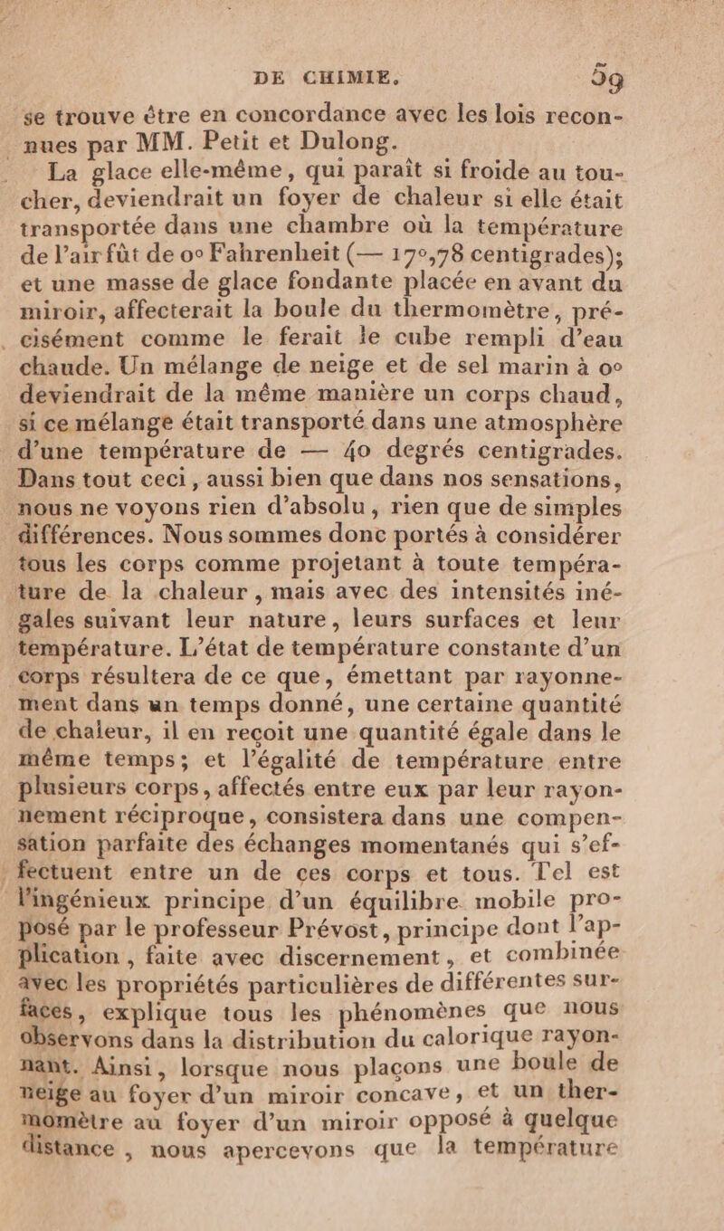se trouve ètre en concordance avec les lois recon- _mues par MM. Petit et Dulong. La glace elle-même, qui paraît si froide au tou- cher, deviendrait un foyer de chaleur si elle était transportée dans une chambre où la température de l'air fût de oc Fahrenheit (— 17°,78 centigrades); et une masse de glace fondante placée en avant du miroir, affecterait la boule du thermomètre, pré- . cisément comme le ferait ie cube rempli d’eau chaude. Un mélange de neige et de sel marin à oc deviendrait de la même manière un corps chaud, si ce mélange était transporté dans une atmosphère d’une température de — 40 degrés centigrades. Dans tout ceci , aussi bien que dans nos sensations, nous ne voyons rien d’absolu, rien que de simples différences. Nous sommes donc portés à considérer tous les corps comme projetant à toute tempéra- ture de la chaleur , mais avec des intensités iné- gales suivant leur nature, leurs surfaces et lenr température. L'état de température constante d’un corps résultera de ce que, émettant par rayonne- ment dans un temps donné, une certaine quantité de chaleur, il en reçoit une quantité égale dans le même temps; et l’égalité de température entre plusieurs corps, affectés entre eux par leur rayon- hement réciproque, consistera dans une compen- sation parfaite des échanges momentanés qui s’ef- / fectuent entre un de ces corps et tous. Tel est lingénieux principe d’un équilibre mobile pro- posé par le professeur Prévost, principe dont l’ap- Plication , faite avec discernement, et combinée avec les propriétés particulières de différentes sur- faces , explique tous les phénomènes que nous 0bservons dans la distribution du calorique raÿon- nañt. Ainsi, lorsque nous plaçons une boule de weige au foyer d’un miroir concave, €t un ther- Mmomètre au foyer d’un miroir opposé à quelque iStance , mous apercevons que la température