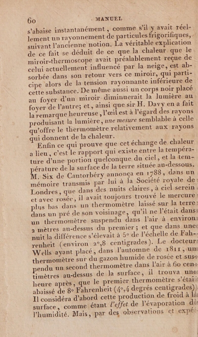 s’abaise instantanément , comme s’ily avait réel- lement un rayonnement de particules frigorifiques, - suivant l’ancienne notion. La véritable explication de ce fait se déduit de ce que la chaleur que le. miroir-thermoscope avait préalablement recue de celui actuellement influencé par la neige, est ab- sorbée dans son retour vers Ce miroir, qui parti- cipe alors de la tension rayonnante inférieure de cette substance. De même aussi un corps noir placé au foyer d’un miroir diminuerait la lumière au: foyer de l’autre; et, ainsi que sir H. Davy en a fait la remarque heureuse , l’œil est à l'égard des rayons roduisant la lumière, une mesure semblable à celle qu'offre le thermomètre relativement aux rayons qui donnent de la chaleur. # Enfin ce qui prouve que cet échange de chaleur a lieu, c’est Le rapport qui existe entre la tempéra- ture d’une portion quelconque du ciel, et la tem- érature de la surface de la terre située au-dessous. M. Six de Cantorbéry annonça en 1788, dans un mémoire transmis par lui à la Société royale de: Londres, que dans des nuits claires, à ciel serein: et avec rosée , il avait toujours trouvé le mercure? plus bas dans un thermomètre laissé sur la terre: dans un pré de son voisinage, qu’il ne l'était dans: un thermomètre suspendu dans l'air à environs > mètres au-dessus du premier; et que dans unet nuit la différence s'élevait à 5o de l’échelle de Fah-- renheit (environ 2°,6 centigrades). Le docteur! Wells ayant placé, dans l’automne de 1811 ,'um thermomètre sur du gazon humide de rosée et sus pendu un second thermomètre dans l'air à 60 cena: timètres au-dessus de la surface, 1i trouva un&amp; heure après, que le premier thermomètre s’étaili abaissé de 8° Fahrenheit (4°,4 degrés centigrades)) I] considéra d’abord cette production de froid à lie surface, comme étant l'effet de l’évaporation di l'humidité. Mais, par des observations et expés-