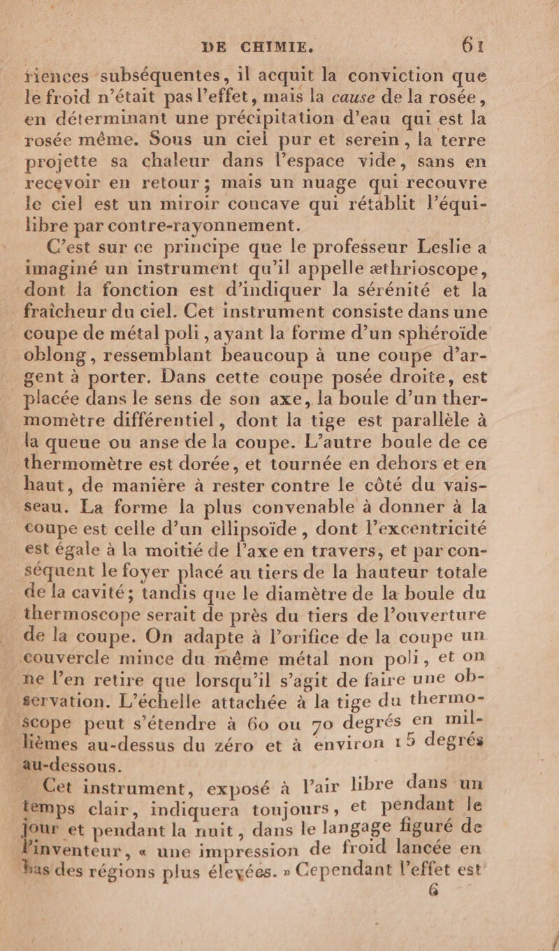 riences subséquentes, il acquit la conviction que le froid n’était pas l’effet, mais la cause de la rosée, en déterminant une précipitation d’eau qui est la rosée même. Sous un ciel pur et serein, la terre projette sa chaleur dans l’espace vide, sans en recevoir en retour; mais un nuage qui recouvre le ciel est un miroir concave qui rétablit l’équi- libre par contre-rayonnement. C’est sur ce principe que le professeur Leslie a imaginé un instrument qu’il appelle æthrioscope, dont la fonction est d'indiquer la sérénité et la _ fraicheur du ciel. Cet instrument consiste dans une coupe de métal poli , ayant la forme d’un sphéroïde oblong, ressemblant beaucoup à une coupe d’ar- gent à porter. Dans cette coupe posée droite, est placée dans le sens de son axe, la boule d’un ther- momètre différentiel, dont la tige est parallèle à la queue ou anse de la coupe. L’autre boule de ce thermomètre est dorée, et tournée en dehors et en haut, de manière à rester contre le côté du vais- seau. La forme la plus convenable à donner à la coupe est celle d’un ellipsoïde , dont l’excentricité est égale à la moitié de l'axe en travers, et par con- séquent le foyer placé au tiers de la hauteur totale de la cavité; tandis que le diamètre de la boule du thermoscope serait de près du tiers de l'ouverture de la coupe. On adapte à l’orifice de la coupe un couvercle mince du même métal non poli, et on ne l’en retire que lorsqu'il s’agit de faire une ob- scrvation. L’échelle attachée à la tige du thermo- Scope peut s'étendre à 6o ou 70 degrés en mil- lièmes au-dessus du zéro et à environ 15 degrés au-dessous. | … Cet instrument, exposé à l'air libre dans un temps clair, indiquera toujours, et pendant le Jour et pendant la nuit, dans le langage figuré de linventeur , « une impression de froid lancée en bas des régions plus éleyées. » Cependant l'effet est @