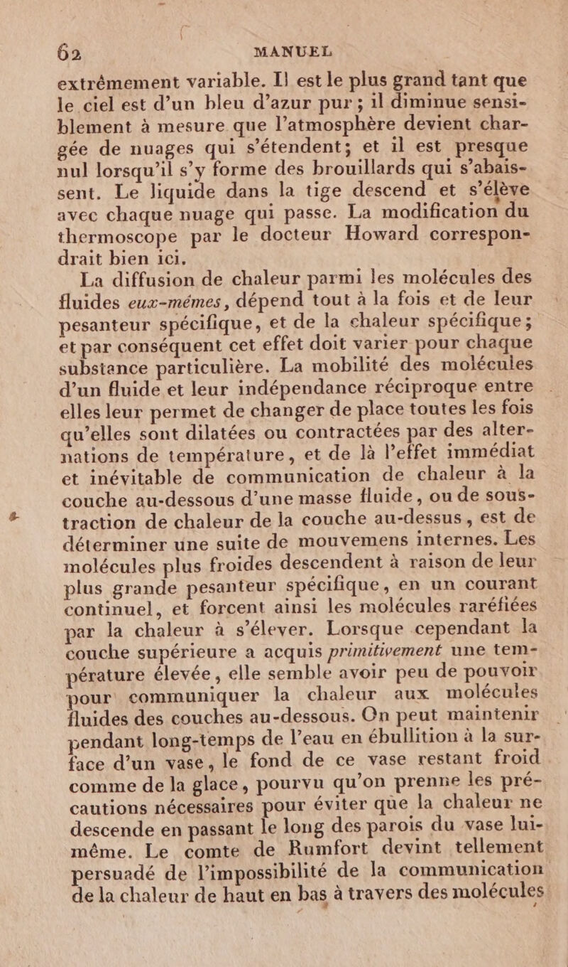 extrémement variable. Il est le plus grand tant que le ciel est d’un bleu d’azur pur; il diminue sensi- blement à mesure que l’atmosphère devient char- gée de nuages qui s'étendent; et il est presque nul lorsqu'il s’y forme des brouillards qui s’abais- sent. Le liquide dans la tige descend et s'élève avec chaque nuage qui passe. La modification du thermoscope par le docteur Howard correspon- drait bien ici. La diffusion de chaleur parmi les molécules des fluides eux-mêmes, dépend tout à la fois et de leur pesanteur spécifique, et de la chaleur spécifique; et par conséquent cet effet doit varier pour chaque substance particulière. La mobilité des molécules d’un fluide et leur indépendance réciproque entre elles leur permet de changer de place toutes les fois qu’elles sont dilatées ou contractées par des alter- nations de température, et de là l’effet immédiat et inévitable de communication de chaleur à la couche au-dessous d’une masse fluide, ou de sous- traction de chaleur de la couche au-dessus, est de déterminer une suite de mouvemens internes. Les molécules plus froides descendent à raison de leur plus grande pesanteur spécifique, en un courant continuel, et forcent ainsi les molécules raréfiées par la chaleur à s'élever. Lorsque cependant la couche supérieure a acquis primifivement une tem- pérature élevée, elle semble avoir peu de pouvoir pour communiquer la chaleur aux molécules fluides des couches au-dessous. On peut maintenir pendant long-temps de l’eau en ébullition à la sur- face d’un vase, le fond de ce vase restant froid comme de la glace, pourvu qu’on prenne les pré- cautions nécessaires pour éviter que la chaleur ne descende en passant le long des parois du vase lui- même. Le comte de Rumfort devint tellement persuadé de l'impossibilité de la communication de la chaleur de haut en bas à travers des molécules