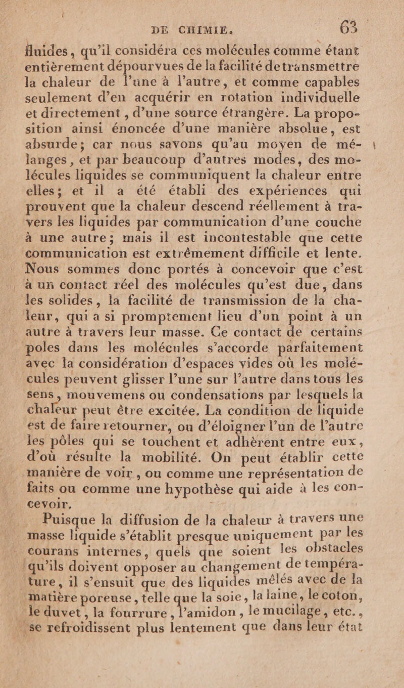 uides, qu’il considéra ces molécules comme étant entièrement dépourvues de la facilité detransmettre la chaleur de l’une à l’autre, et comme capables seulement d’en acquérir en rotation individuelle et directement , d’une source étrangère. La propo- sition ainsi énoncée d’une manière absolue, est absurde; car nous savons qu’au moyen de mé- langes , et par beaucoup d’autres modes, des mo- lécules liquides se communiquent la chaleur entre elles; et il a été établi des expériences qui preuvent que la chaleur descend réellement à tra- vers les liquides par communication d’une couche à une autre; mais il est incontestable que cette communication est extrêmement difficile et lente. Nous sommes donc portés à concevoir que c’est à un contact réel des molécules qu'est due, dans les solides, la facilité de transmission de la cha- leur, qui a si promptement lieu d’un point à un autre à travers leur masse. Ce contact de certains poles dans les molécules s'accorde parfaitement avec la considération d’espaces vides où les molé- cules peuvent glisser l’une sur l’autre dans tous les sens, mouvemens ou condensations par lesquels la chaleur peut être excitée. La condition de liquide est de faire retourner, ou d’éloigner l’un de l’autre les pôles qui se touchent et adhèrent entre eux, d’où résulte la mobilité. On peut établir cette manière de voir, ou comme une représentation de faits ou comme une hypothèse qui aide à les con- cevoir, | Puisque la diffusion de la chaleur à travers une masse liquide s’établit presque uniquement par les <ourans internes, quels que soient les obstacles Iqu’ils doivent opposer au changement de tempéra- ture , il s'ensuit que des liquides mêlés avec de la Matière poreuse , telle que la soie, la laine, le coton, le duvet , la fourrure , l’amidon , le mucilage, etc., .se refroïdissent plus lentement que dans leur état